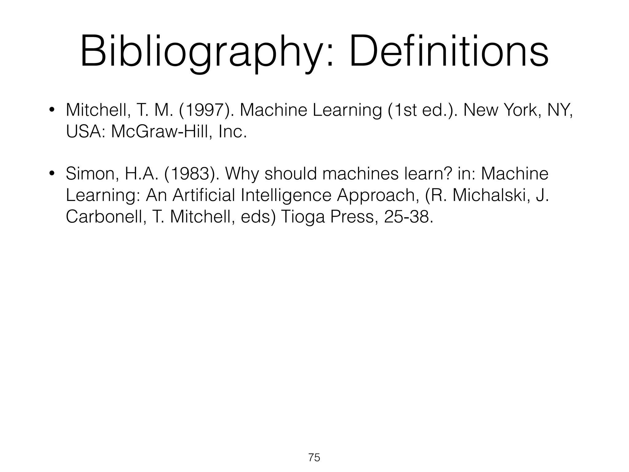 Bibliography: Definitions 
• Mitchell, T. M. (1997). Machine Learning (1st ed.). New York, NY, 
USA: McGraw-Hill, Inc. 
• Simon, H.A. (1983). Why should machines learn? in: Machine 
Learning: An Artificial Intelligence Approach, (R. Michalski, J. 
Carbonell, T. Mitchell, eds) Tioga Press, 25-38. 
75 
 