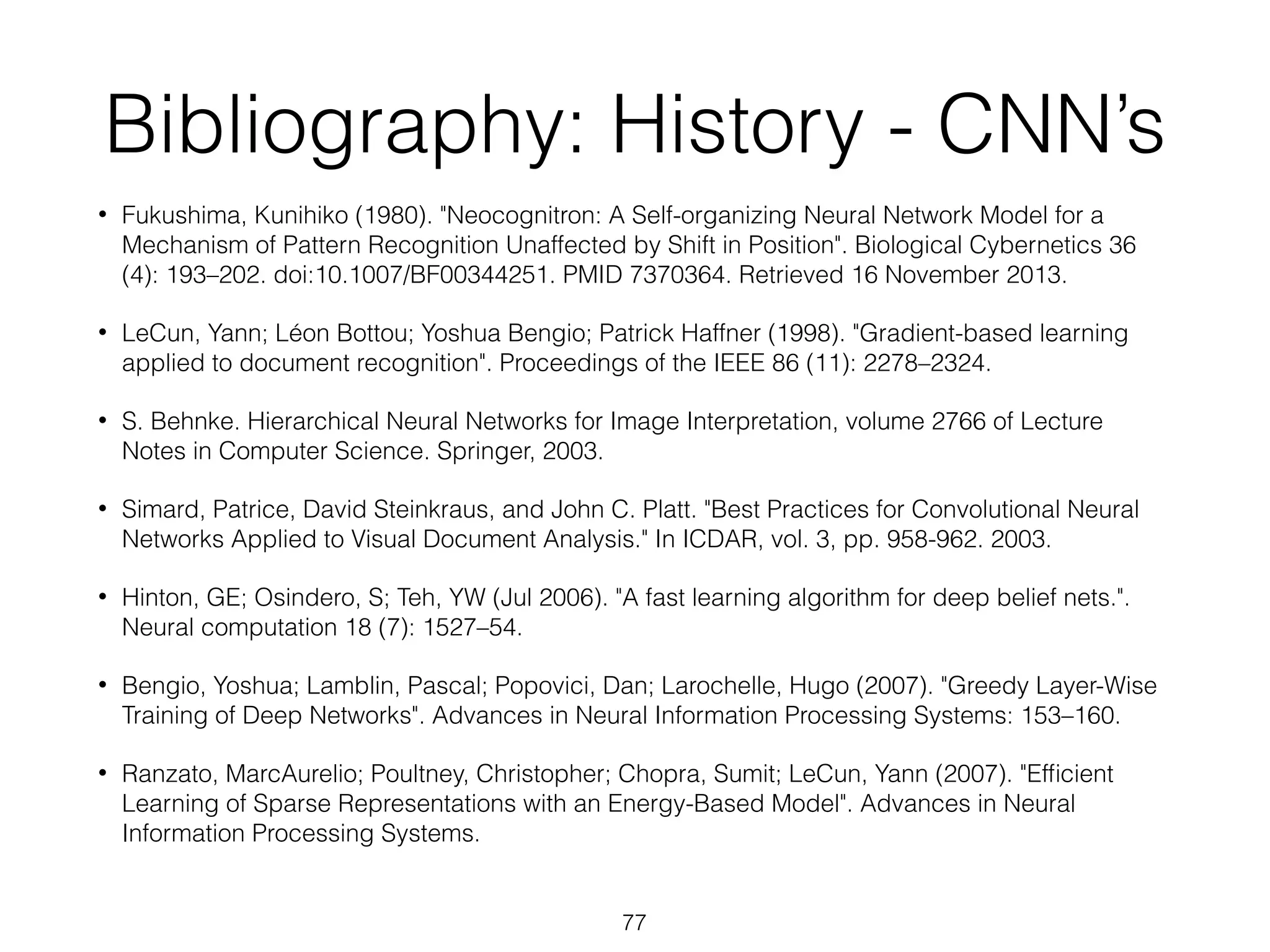 Bibliography: History - CNN’s 
• Fukushima, Kunihiko (1980). "Neocognitron: A Self-organizing Neural Network Model for a 
Mechanism of Pattern Recognition Unaffected by Shift in Position". Biological Cybernetics 36 
(4): 193–202. doi:10.1007/BF00344251. PMID 7370364. Retrieved 16 November 2013. 
• LeCun, Yann; Léon Bottou; Yoshua Bengio; Patrick Haffner (1998). "Gradient-based learning 
applied to document recognition". Proceedings of the IEEE 86 (11): 2278–2324. 
• S. Behnke. Hierarchical Neural Networks for Image Interpretation, volume 2766 of Lecture 
Notes in Computer Science. Springer, 2003. 
• Simard, Patrice, David Steinkraus, and John C. Platt. "Best Practices for Convolutional Neural 
Networks Applied to Visual Document Analysis." In ICDAR, vol. 3, pp. 958-962. 2003. 
• Hinton, GE; Osindero, S; Teh, YW (Jul 2006). "A fast learning algorithm for deep belief nets.". 
Neural computation 18 (7): 1527–54. 
• Bengio, Yoshua; Lamblin, Pascal; Popovici, Dan; Larochelle, Hugo (2007). "Greedy Layer-Wise 
Training of Deep Networks". Advances in Neural Information Processing Systems: 153–160. 
• Ranzato, MarcAurelio; Poultney, Christopher; Chopra, Sumit; LeCun, Yann (2007). "Efficient 
Learning of Sparse Representations with an Energy-Based Model". Advances in Neural 
Information Processing Systems. 
77 
 