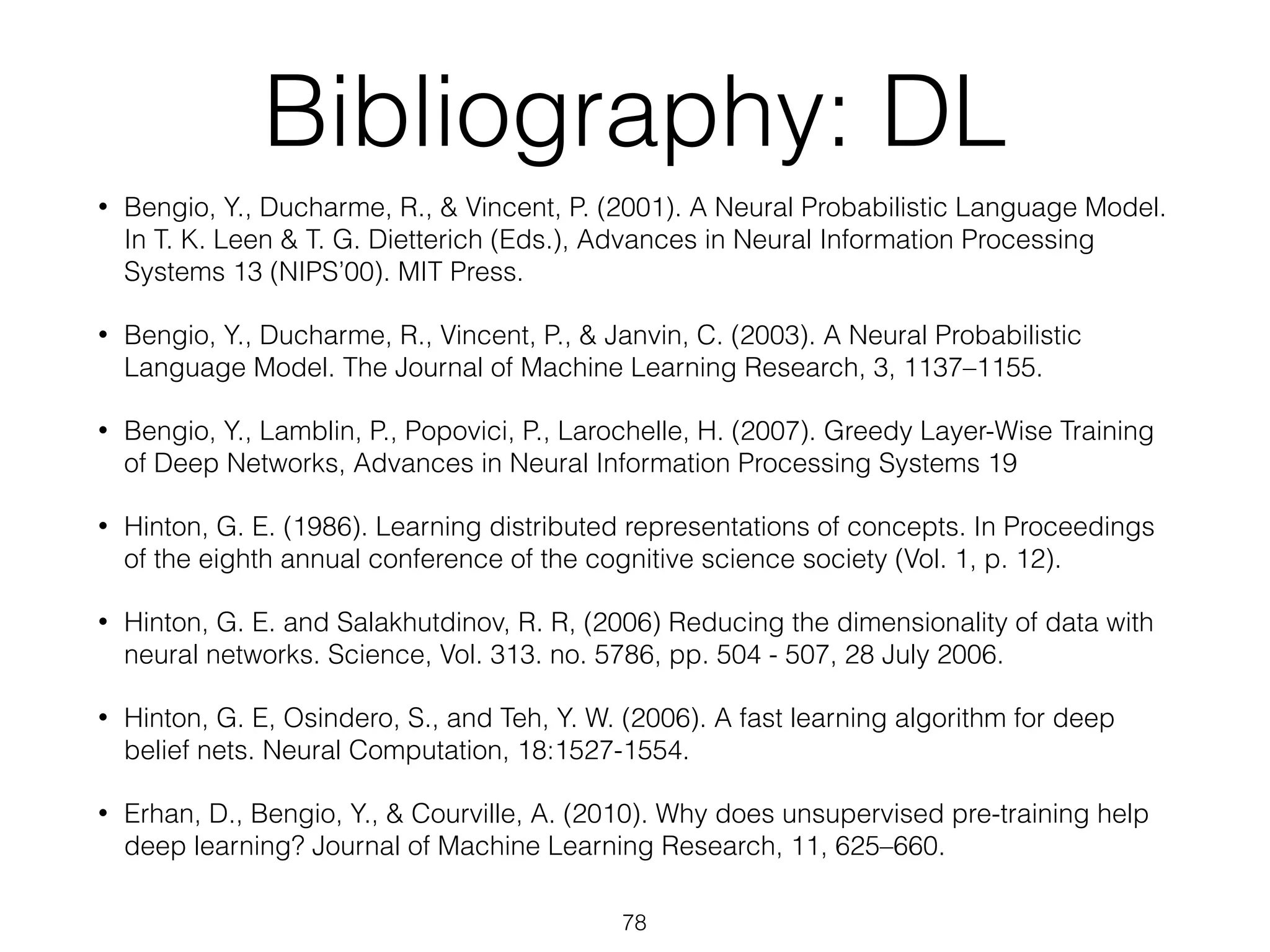 Bibliography: DL 
• Bengio, Y., Ducharme, R., & Vincent, P. (2001). A Neural Probabilistic Language Model. 
In T. K. Leen & T. G. Dietterich (Eds.), Advances in Neural Information Processing 
Systems 13 (NIPS’00). MIT Press. 
• Bengio, Y., Ducharme, R., Vincent, P., & Janvin, C. (2003). A Neural Probabilistic 
Language Model. The Journal of Machine Learning Research, 3, 1137–1155. 
• Bengio, Y., Lamblin, P., Popovici, P., Larochelle, H. (2007). Greedy Layer-Wise Training 
of Deep Networks, Advances in Neural Information Processing Systems 19 
• Hinton, G. E. (1986). Learning distributed representations of concepts. In Proceedings 
of the eighth annual conference of the cognitive science society (Vol. 1, p. 12). 
• Hinton, G. E. and Salakhutdinov, R. R, (2006) Reducing the dimensionality of data with 
neural networks. Science, Vol. 313. no. 5786, pp. 504 - 507, 28 July 2006. 
• Hinton, G. E, Osindero, S., and Teh, Y. W. (2006). A fast learning algorithm for deep 
belief nets. Neural Computation, 18:1527-1554. 
• Erhan, D., Bengio, Y., & Courville, A. (2010). Why does unsupervised pre-training help 
deep learning? Journal of Machine Learning Research, 11, 625–660. 
78 
 