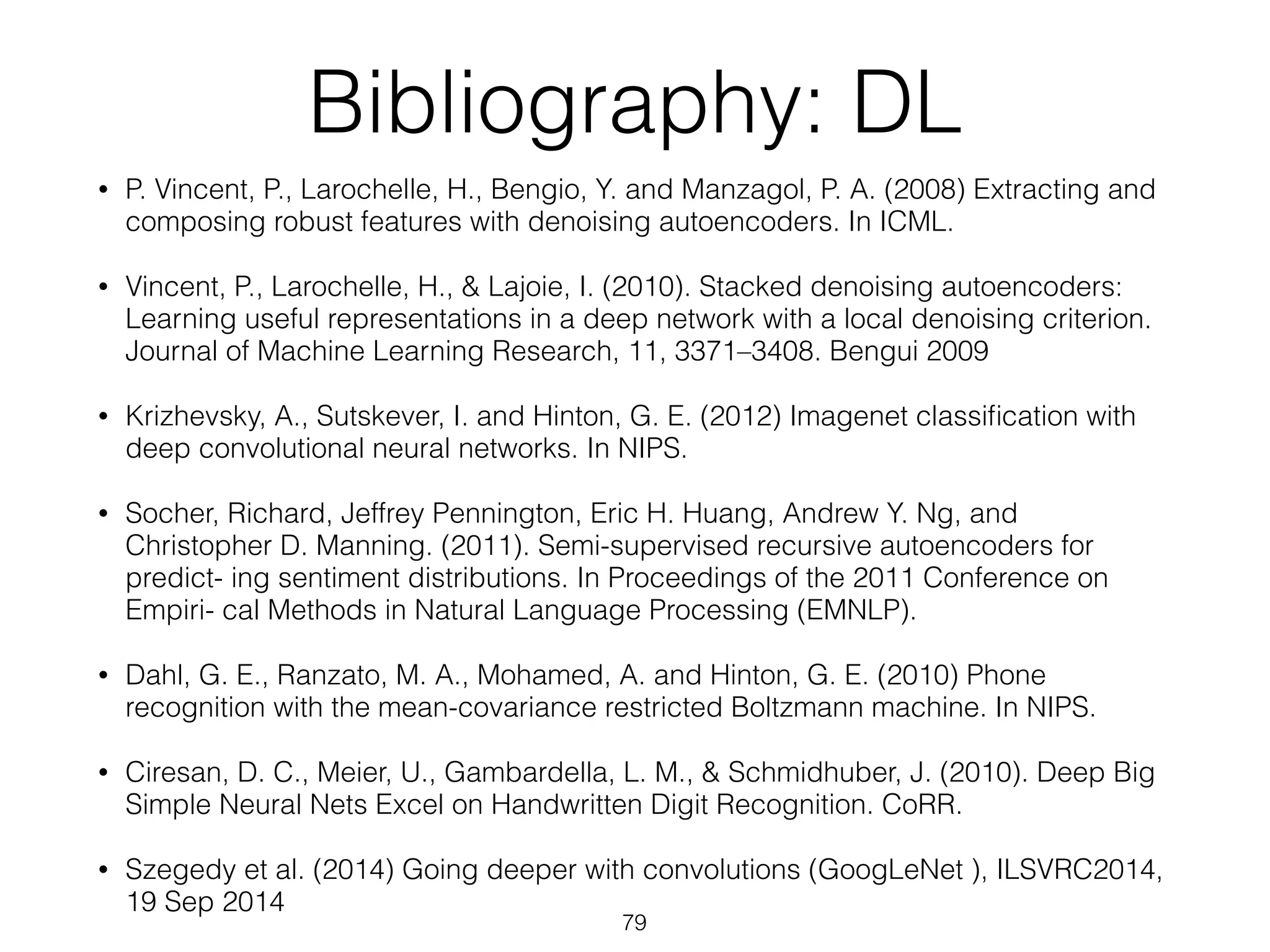 Bibliography: DL 
• P. Vincent, P., Larochelle, H., Bengio, Y. and Manzagol, P. A. (2008) Extracting and 
composing robust features with denoising autoencoders. In ICML. 
• Vincent, P., Larochelle, H., & Lajoie, I. (2010). Stacked denoising autoencoders: 
Learning useful representations in a deep network with a local denoising criterion. 
Journal of Machine Learning Research, 11, 3371–3408. Bengui 2009 
• Krizhevsky, A., Sutskever, I. and Hinton, G. E. (2012) Imagenet classification with 
deep convolutional neural networks. In NIPS. 
• Socher, Richard, Jeffrey Pennington, Eric H. Huang, Andrew Y. Ng, and 
Christopher D. Manning. (2011). Semi-supervised recursive autoencoders for 
predict- ing sentiment distributions. In Proceedings of the 2011 Conference on 
Empiri- cal Methods in Natural Language Processing (EMNLP). 
• Dahl, G. E., Ranzato, M. A., Mohamed, A. and Hinton, G. E. (2010) Phone 
recognition with the mean-covariance restricted Boltzmann machine. In NIPS. 
• Ciresan, D. C., Meier, U., Gambardella, L. M., & Schmidhuber, J. (2010). Deep Big 
Simple Neural Nets Excel on Handwritten Digit Recognition. CoRR. 
• Szegedy et al. (2014) Going deeper with convolutions (GoogLeNet ), ILSVRC2014, 
19 Sep 2014 
79 
 