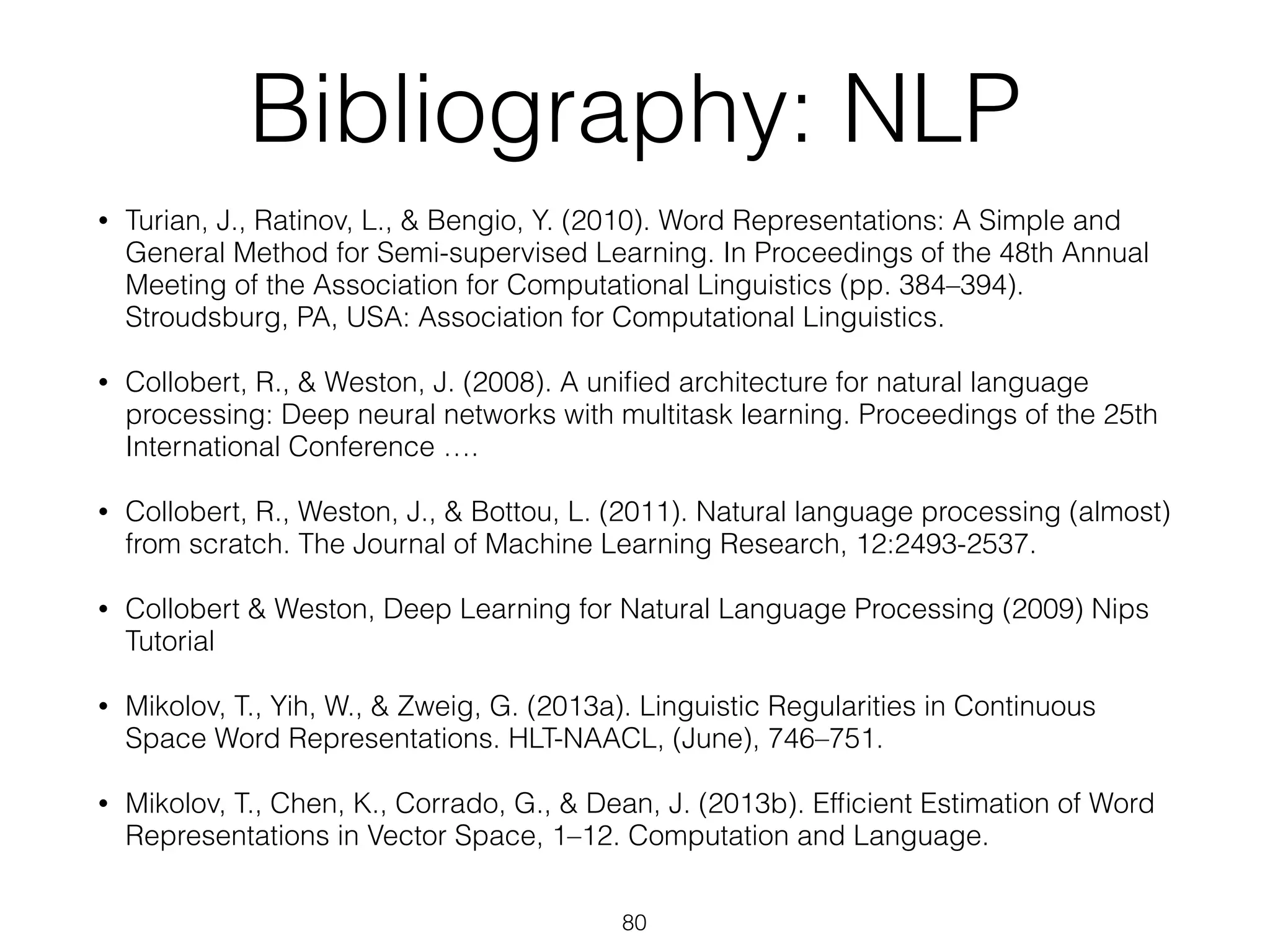 Bibliography: NLP 
• Turian, J., Ratinov, L., & Bengio, Y. (2010). Word Representations: A Simple and 
General Method for Semi-supervised Learning. In Proceedings of the 48th Annual 
Meeting of the Association for Computational Linguistics (pp. 384–394). 
Stroudsburg, PA, USA: Association for Computational Linguistics. 
• Collobert, R., & Weston, J. (2008). A unified architecture for natural language 
processing: Deep neural networks with multitask learning. Proceedings of the 25th 
International Conference …. 
• Collobert, R., Weston, J., & Bottou, L. (2011). Natural language processing (almost) 
from scratch. The Journal of Machine Learning Research, 12:2493-2537. 
• Collobert & Weston, Deep Learning for Natural Language Processing (2009) Nips 
Tutorial 
• Mikolov, T., Yih, W., & Zweig, G. (2013a). Linguistic Regularities in Continuous 
Space Word Representations. HLT-NAACL, (June), 746–751. 
• Mikolov, T., Chen, K., Corrado, G., & Dean, J. (2013b). Efficient Estimation of Word 
Representations in Vector Space, 1–12. Computation and Language. 
80 
 