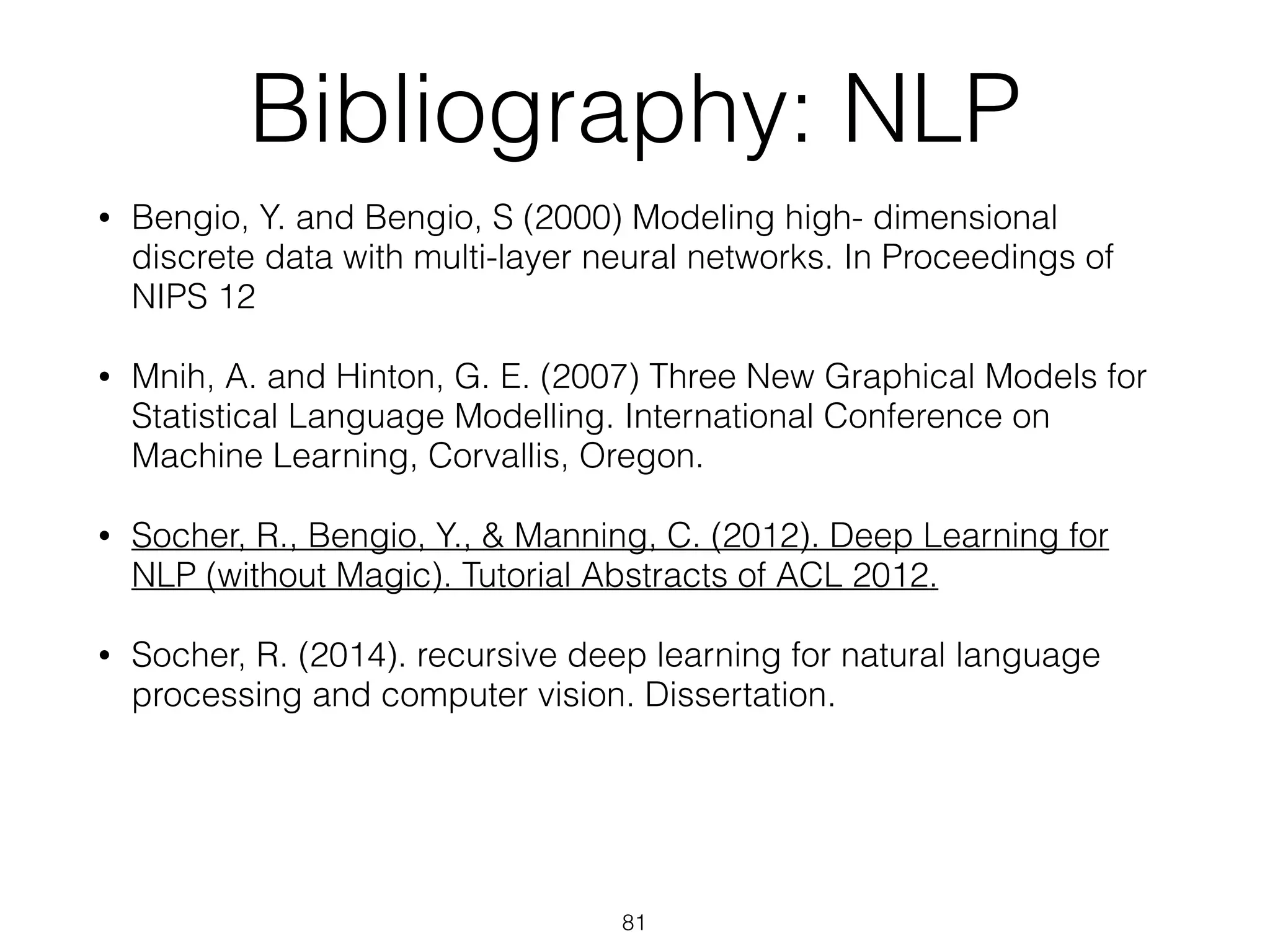 Bibliography: NLP 
• Bengio, Y. and Bengio, S (2000) Modeling high- dimensional 
discrete data with multi-layer neural networks. In Proceedings of 
NIPS 12 
• Mnih, A. and Hinton, G. E. (2007) Three New Graphical Models for 
Statistical Language Modelling. International Conference on 
Machine Learning, Corvallis, Oregon. 
• Socher, R., Bengio, Y., & Manning, C. (2012). Deep Learning for 
NLP (without Magic). Tutorial Abstracts of ACL 2012. 
• Socher, R. (2014). recursive deep learning for natural language 
processing and computer vision. Dissertation. 
81 
 