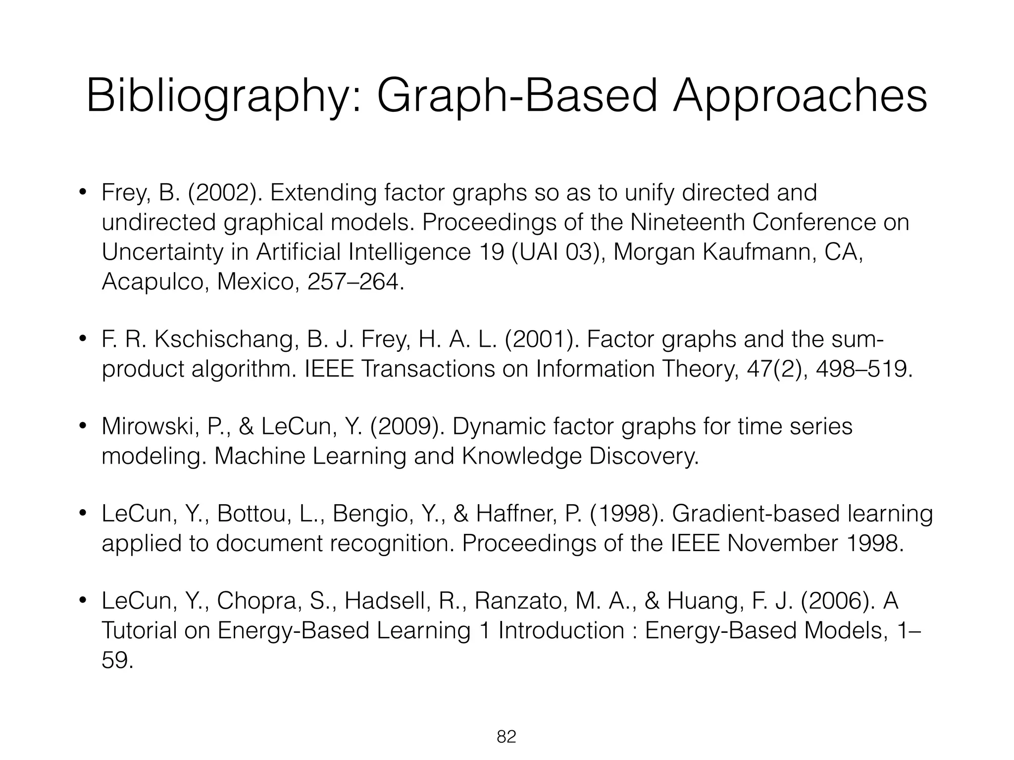 Bibliography: Graph-Based Approaches 
• Frey, B. (2002). Extending factor graphs so as to unify directed and 
undirected graphical models. Proceedings of the Nineteenth Conference on 
Uncertainty in Artificial Intelligence 19 (UAI 03), Morgan Kaufmann, CA, 
Acapulco, Mexico, 257–264. 
• F. R. Kschischang, B. J. Frey, H. A. L. (2001). Factor graphs and the sum-product 
algorithm. IEEE Transactions on Information Theory, 47(2), 498–519. 
• Mirowski, P., & LeCun, Y. (2009). Dynamic factor graphs for time series 
modeling. Machine Learning and Knowledge Discovery. 
• LeCun, Y., Bottou, L., Bengio, Y., & Haffner, P. (1998). Gradient-based learning 
applied to document recognition. Proceedings of the IEEE November 1998. 
• LeCun, Y., Chopra, S., Hadsell, R., Ranzato, M. A., & Huang, F. J. (2006). A 
Tutorial on Energy-Based Learning 1 Introduction : Energy-Based Models, 1– 
59. 
82 
 
