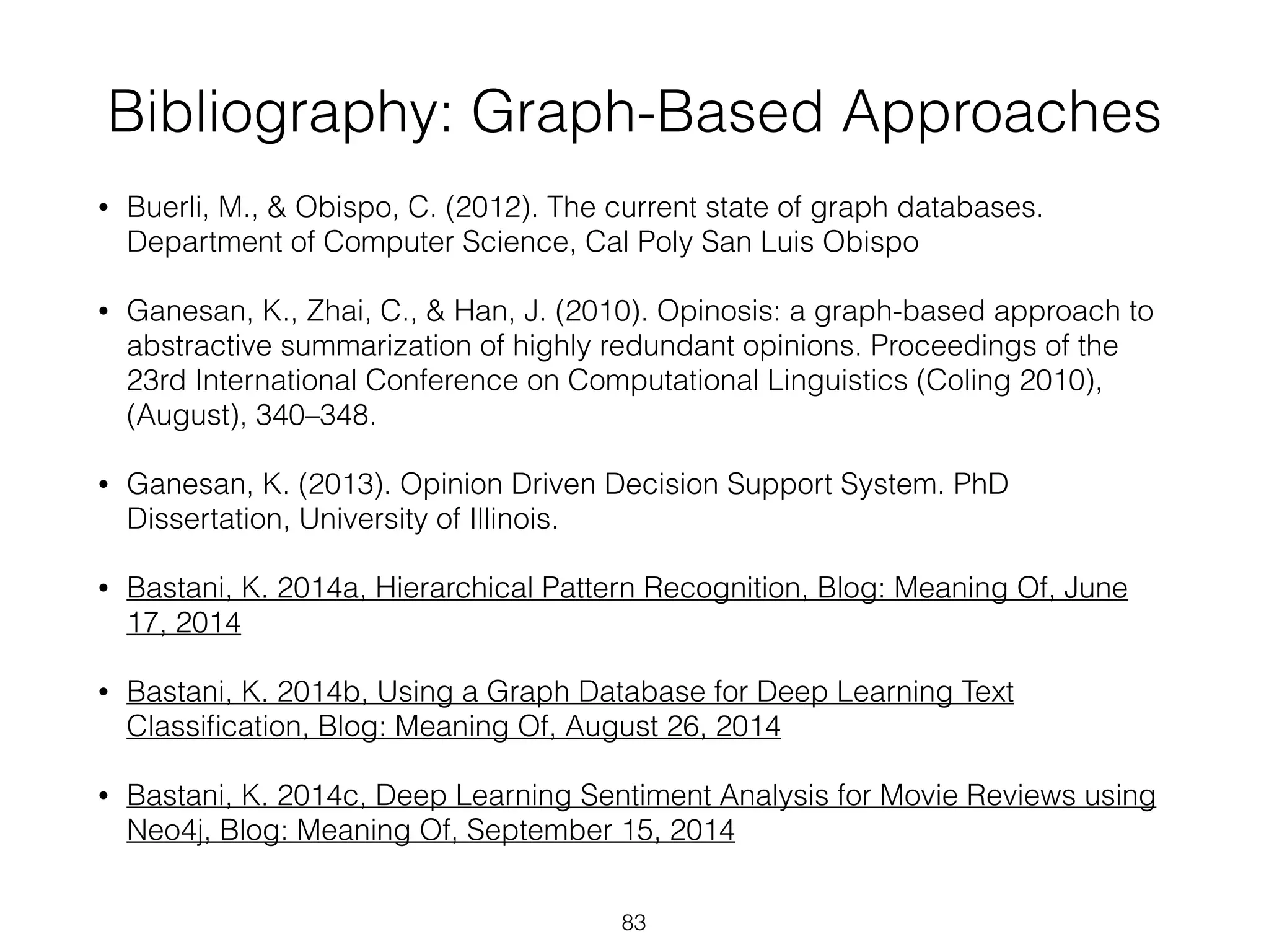 Bibliography: Graph-Based Approaches 
• Buerli, M., & Obispo, C. (2012). The current state of graph databases. 
Department of Computer Science, Cal Poly San Luis Obispo 
• Ganesan, K., Zhai, C., & Han, J. (2010). Opinosis: a graph-based approach to 
abstractive summarization of highly redundant opinions. Proceedings of the 
23rd International Conference on Computational Linguistics (Coling 2010), 
(August), 340–348. 
• Ganesan, K. (2013). Opinion Driven Decision Support System. PhD 
Dissertation, University of Illinois. 
• Bastani, K. 2014a, Hierarchical Pattern Recognition, Blog: Meaning Of, June 
17, 2014 
• Bastani, K. 2014b, Using a Graph Database for Deep Learning Text 
Classification, Blog: Meaning Of, August 26, 2014 
• Bastani, K. 2014c, Deep Learning Sentiment Analysis for Movie Reviews using 
Neo4j, Blog: Meaning Of, September 15, 2014 
83 
