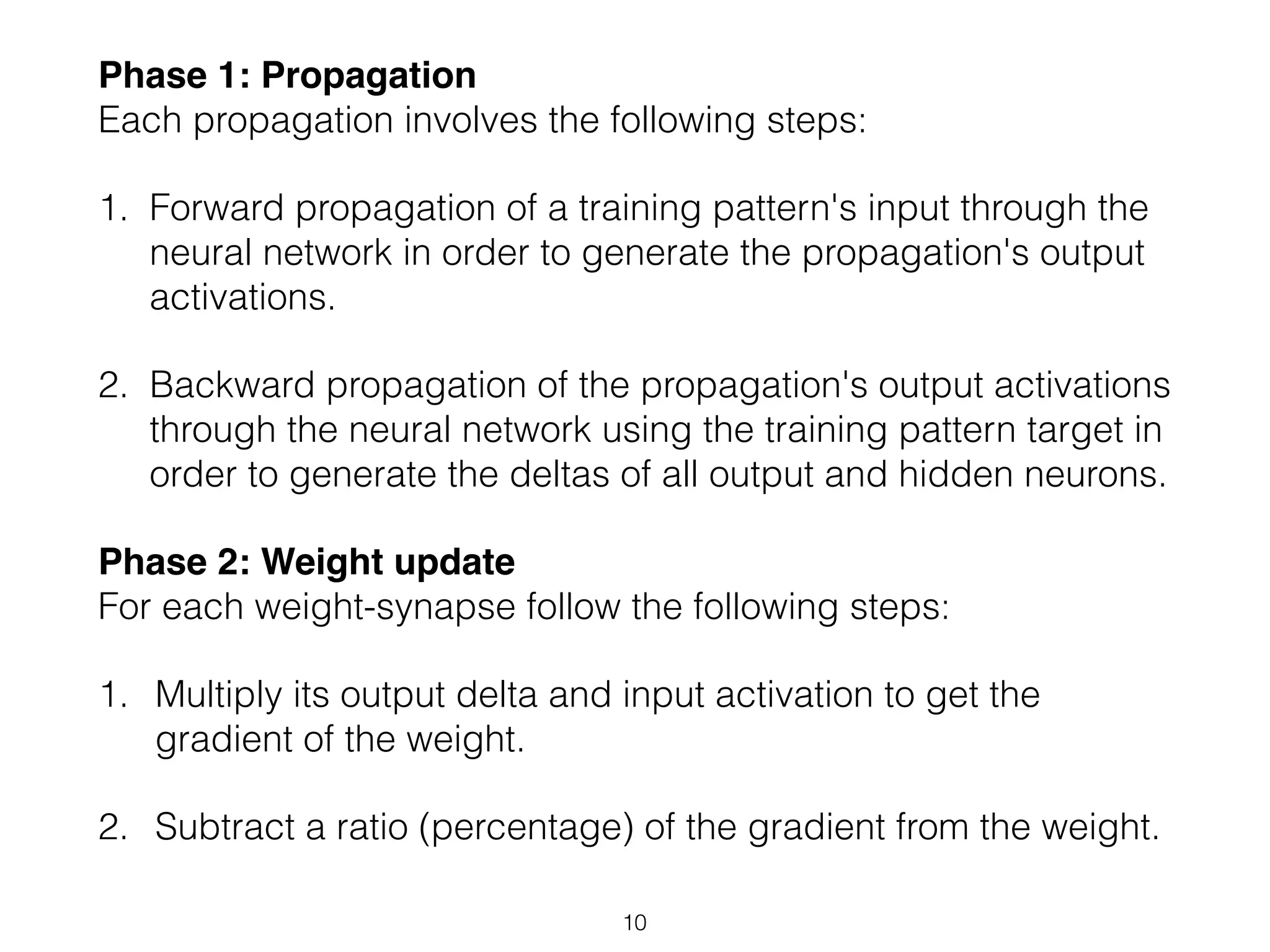 Phase 1: Propagation 
Each propagation involves the following steps: 
1. Forward propagation of a training pattern's input through the 
neural network in order to generate the propagation's output 
activations. 
2. Backward propagation of the propagation's output activations 
through the neural network using the training pattern target in 
order to generate the deltas of all output and hidden neurons. 
Phase 2: Weight update 
For each weight-synapse follow the following steps: 
1. Multiply its output delta and input activation to get the 
gradient of the weight. 
2. Subtract a ratio (percentage) of the gradient from the weight. 
10 
 