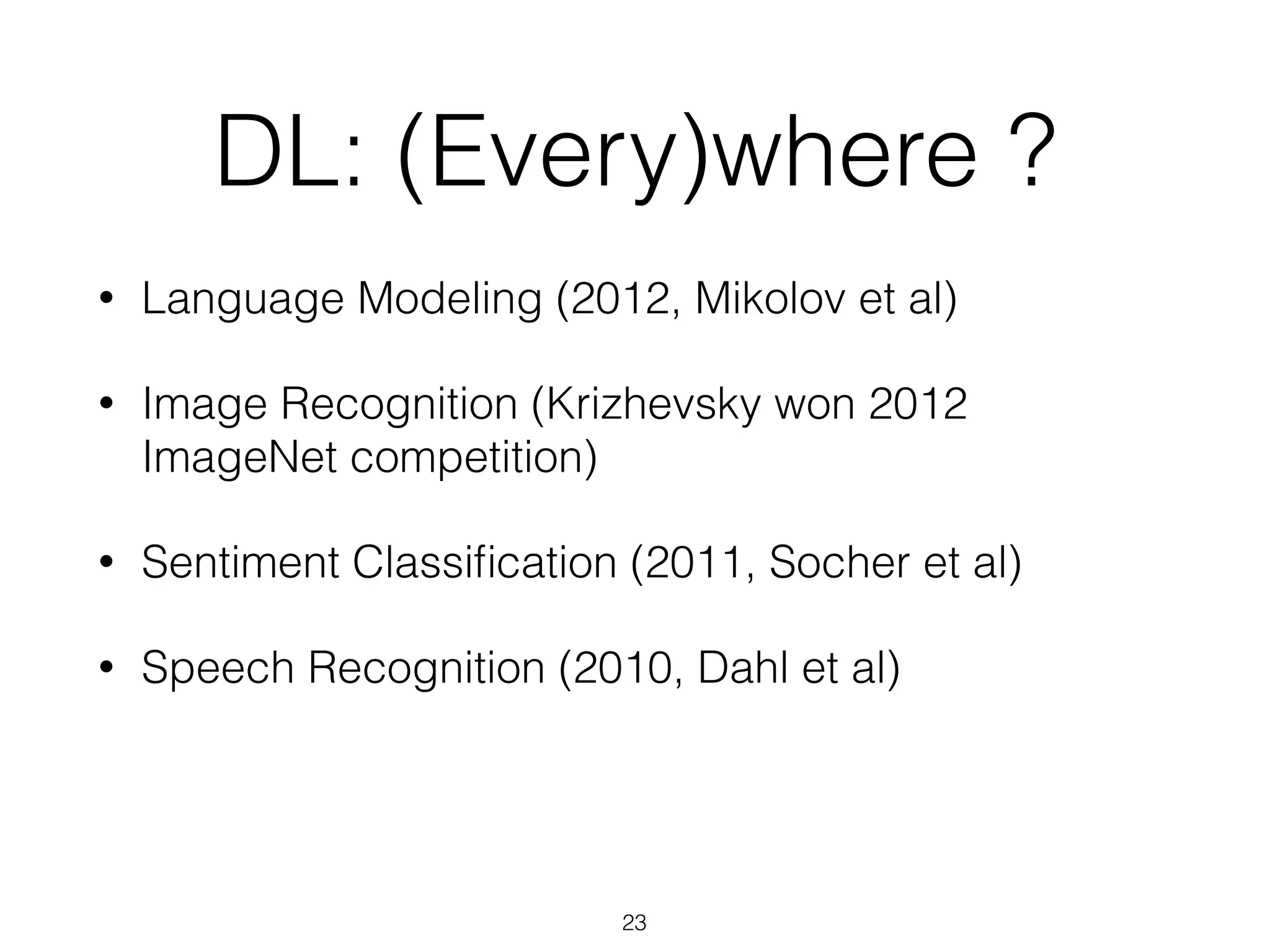 DL: (Every)where ? 
• Language Modeling (2012, Mikolov et al) 
• Image Recognition (Krizhevsky won 2012 
ImageNet competition) 
• Sentiment Classification (2011, Socher et al) 
• Speech Recognition (2010, Dahl et al) 
23 
 