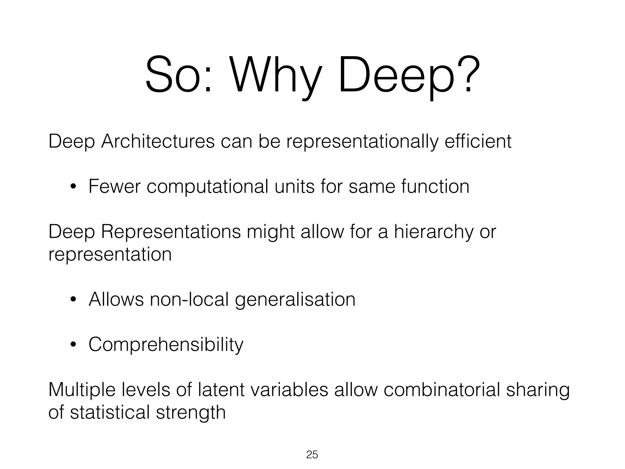 So: Why Deep? 
Deep Architectures can be representationally efficient 
• Fewer computational units for same function 
Deep Representations might allow for a hierarchy or 
representation 
• Allows non-local generalisation 
• Comprehensibility 
Multiple levels of latent variables allow combinatorial sharing 
of statistical strength 
25 
 