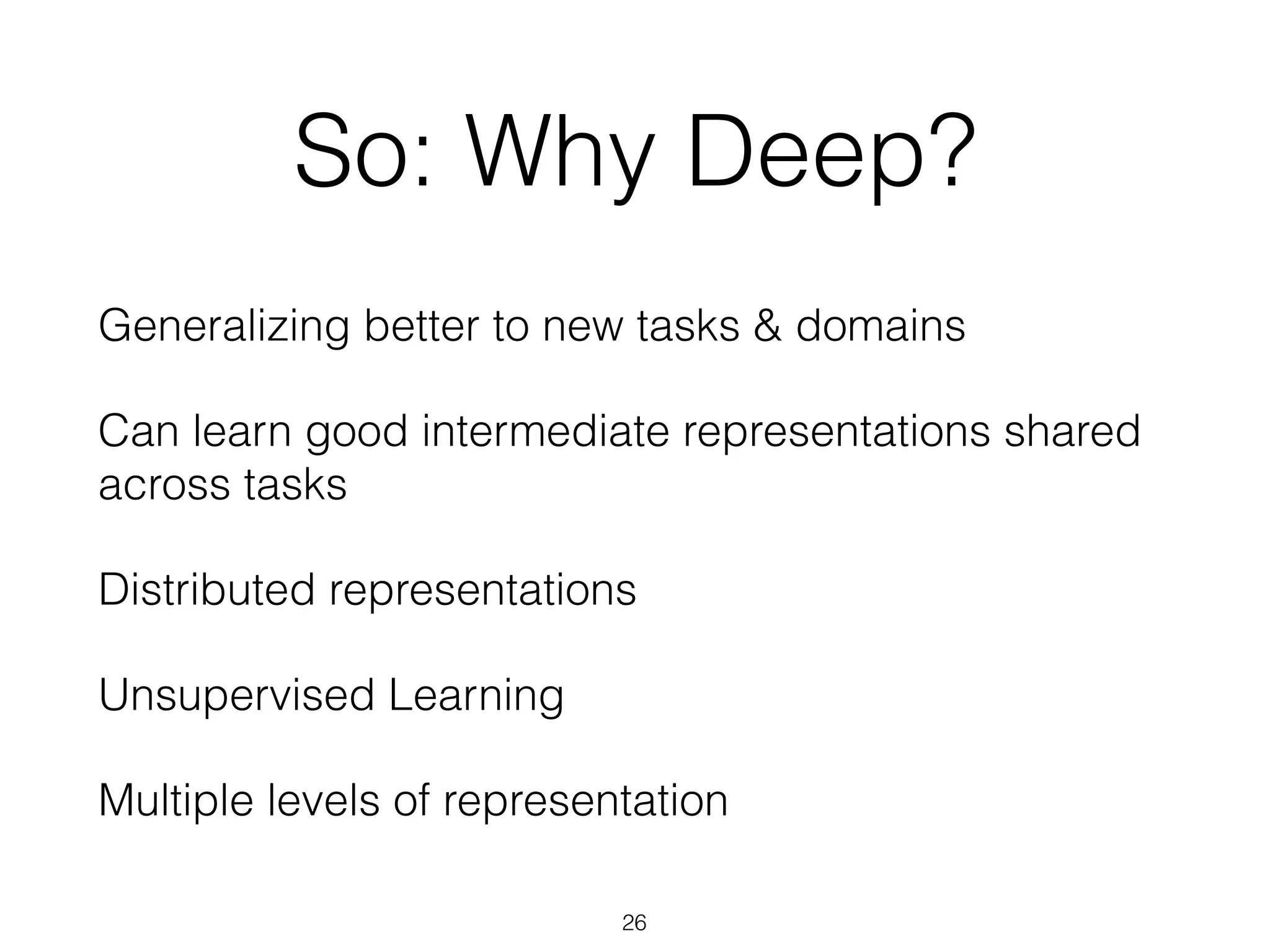 So: Why Deep? 
Generalizing better to new tasks & domains 
Can learn good intermediate representations shared 
across tasks 
Distributed representations 
Unsupervised Learning 
Multiple levels of representation 
26 
 