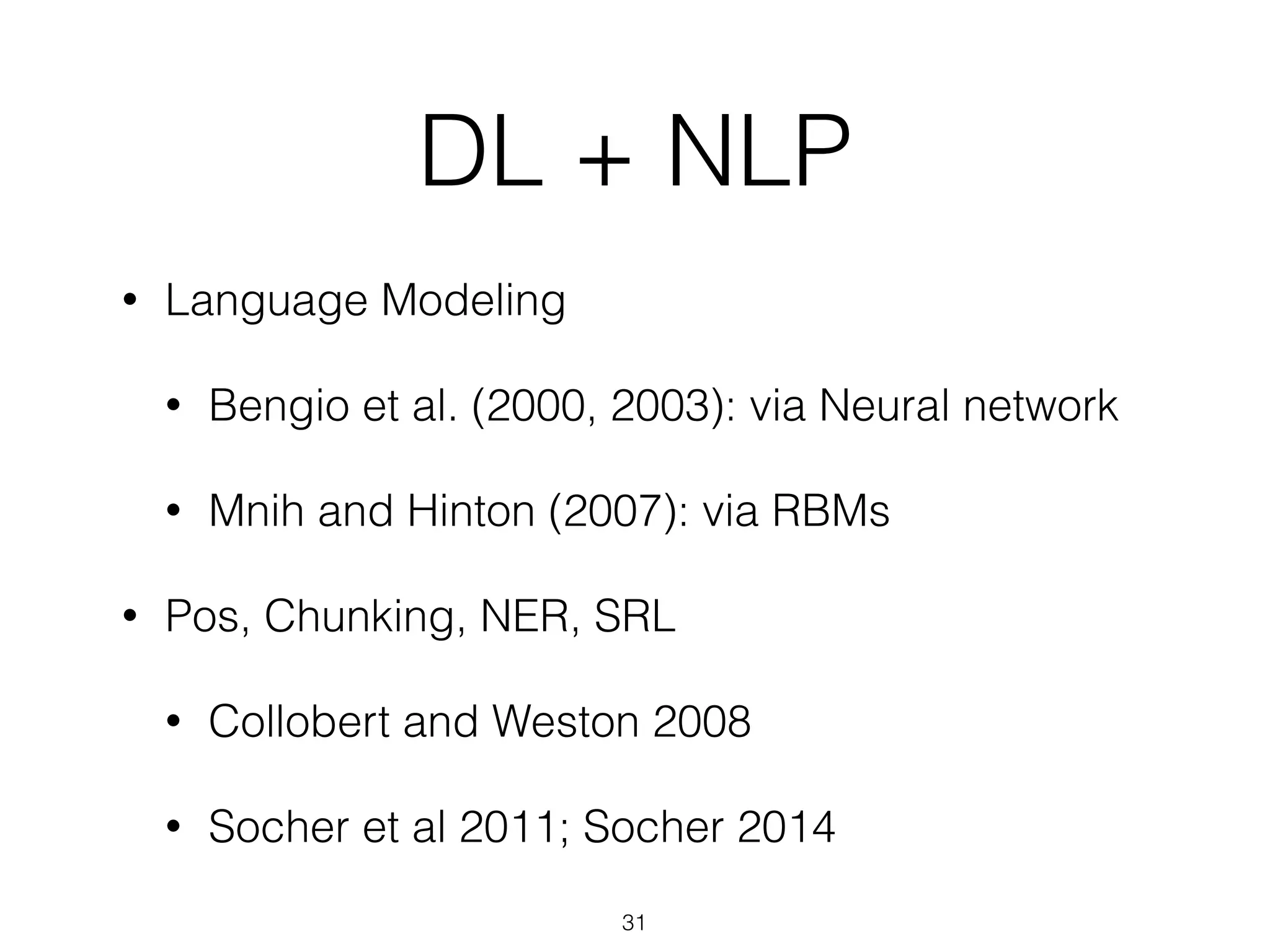 DL + NLP 
• Language Modeling 
• Bengio et al. (2000, 2003): via Neural network 
• Mnih and Hinton (2007): via RBMs 
• Pos, Chunking, NER, SRL 
• Collobert and Weston 2008 
• Socher et al 2011; Socher 2014 
31 
 