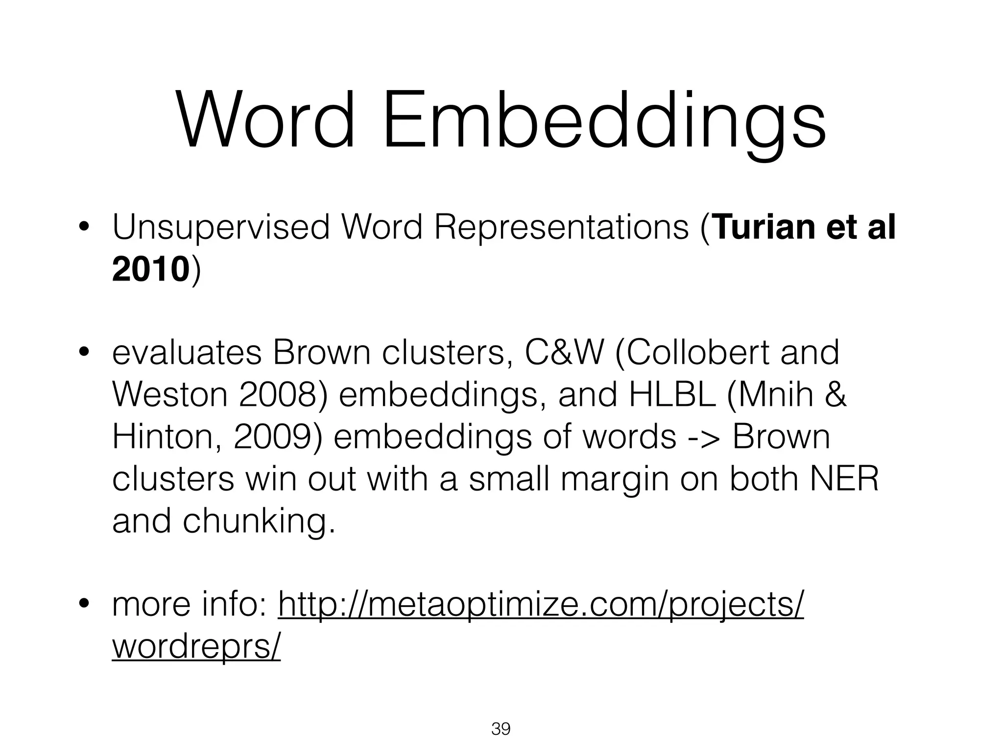 Word Embeddings 
• Unsupervised Word Representations (Turian et al 
2010) 
• evaluates Brown clusters, C&W (Collobert and 
Weston 2008) embeddings, and HLBL (Mnih & 
Hinton, 2009) embeddings of words -> Brown 
clusters win out with a small margin on both NER 
and chunking. 
• more info: http://metaoptimize.com/projects/ 
wordreprs/ 
39 
 