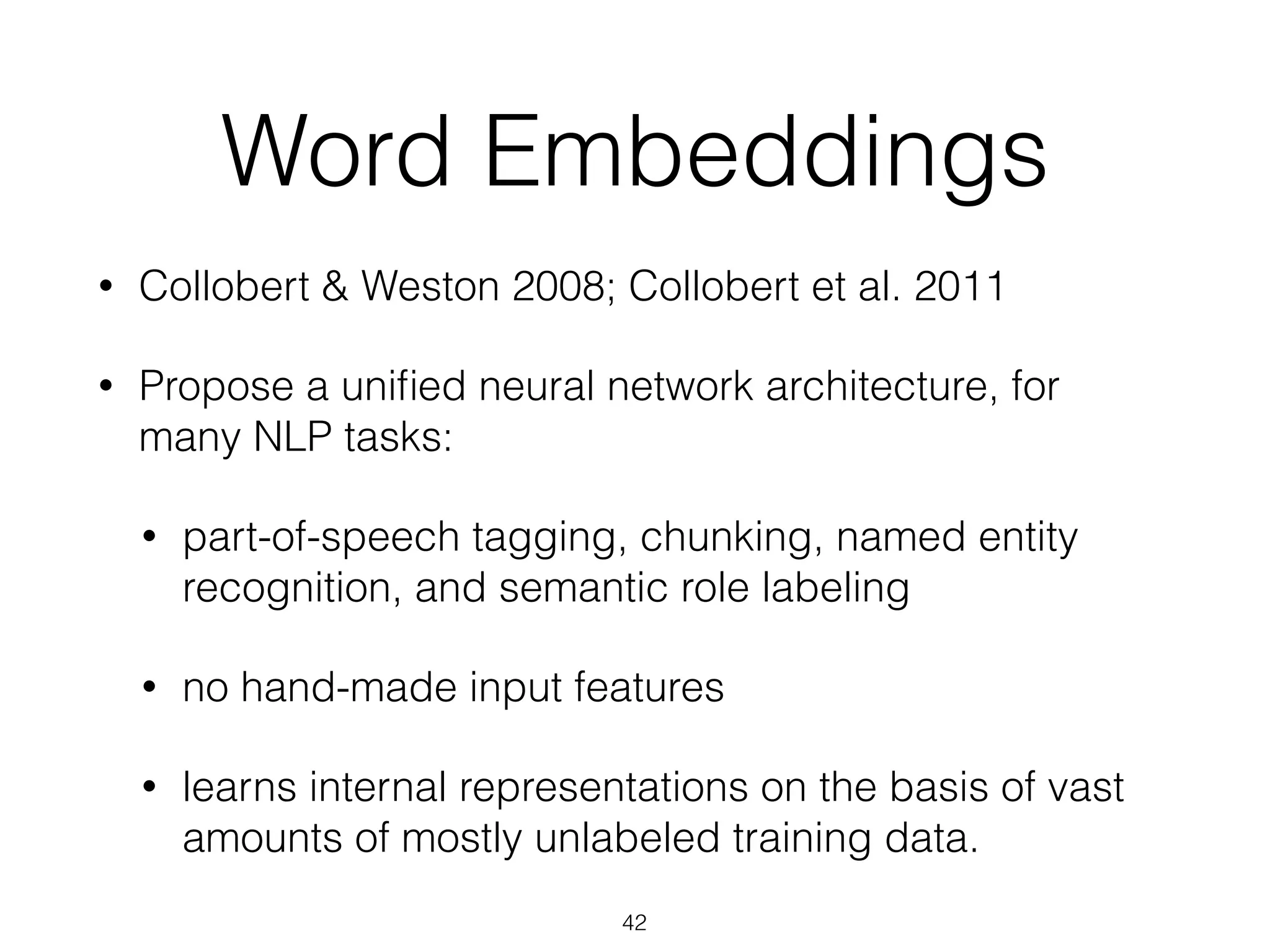 Word Embeddings 
• Collobert & Weston 2008; Collobert et al. 2011 
• Propose a unified neural network architecture, for 
many NLP tasks: 
• part-of-speech tagging, chunking, named entity 
recognition, and semantic role labeling 
• no hand-made input features 
• learns internal representations on the basis of vast 
amounts of mostly unlabeled training data. 
42 
 