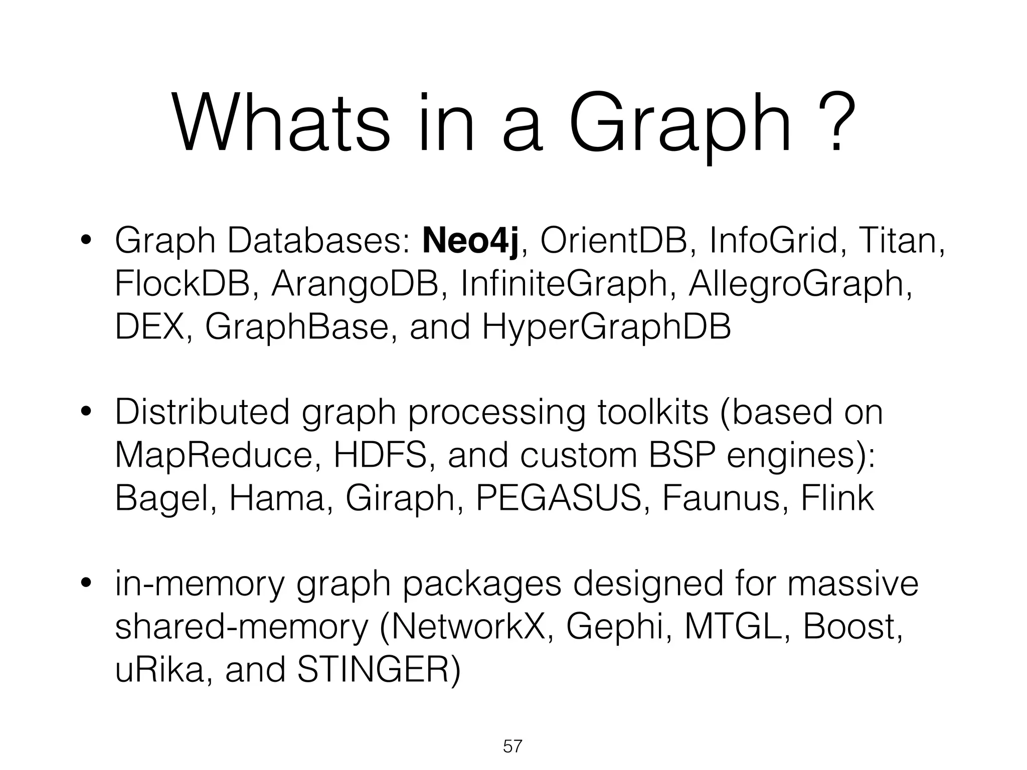 Whats in a Graph ? 
• Graph Databases: Neo4j, OrientDB, InfoGrid, Titan, 
FlockDB, ArangoDB, InfiniteGraph, AllegroGraph, 
DEX, GraphBase, and HyperGraphDB 
• Distributed graph processing toolkits (based on 
MapReduce, HDFS, and custom BSP engines): 
Bagel, Hama, Giraph, PEGASUS, Faunus, Flink 
• in-memory graph packages designed for massive 
shared-memory (NetworkX, Gephi, MTGL, Boost, 
uRika, and STINGER) 
57 
 