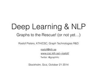 Deep Learning & NLP 
Graphs to the Rescue! (or not yet…) 
Roelof Pieters, KTH/CSC, Graph Technologies R&D 
roelof@kth.se 
www.csc.kth.se/~roelof/ 
Twitter: @graphific 
Stockholm, Sics, October 21 2014 
 