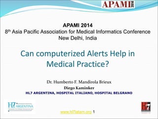 APAMI 2014 
8th Asia Pacific Association for Medical Informatics Conference 
New Delhi, India 
Can computerized Alerts Help in 
Medical Practice? 
Dr. Humberto F. Mandirola Brieux 
Diego Kaminker 
HL7 ARGENTINA, HOSPITAL ITALIANO, HOSPITAL BELGRANO 
www.hl7latam.org 1 
 