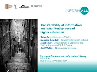 Transferability of information 
and data literacy beyond 
higher education 
European Conference on Information Literacy 
ECIL2014 
Dubrovnik, 22 October 2014 
1 
Ralph Catts – University of Stirling 
Stéphane Goldstein – Research Information Network 
Jane Secker – London School of Economics and 
Political Science and CILIP IL Group 
Geoff Walton – Northumbria University 
 