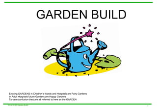 GARDEN BUILD 
Existing GARDENS in Children’s Wards and Hospitals are Fairy Gardens 
In Adult Hospitals future Gardens are Happy Gardens 
To save confusion they are all referred to here as the GARDEN 
2014-10-22 Garden Build 1 
 
