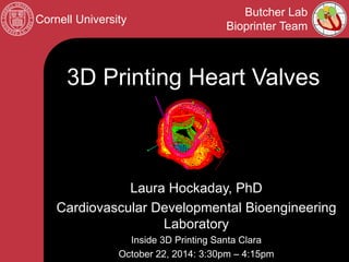 Cornell University 
Butcher Lab 
Bioprinter Team 
Laura Hockaday, PhD 
Cardiovascular Developmental Bioengineering Laboratory 
Inside 3D Printing Santa Clara 
October 22, 2014: 3:30pm – 4:15pm 
3D Printing Heart Valves  