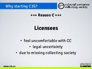 Why starting C3S? 
www.c3s.cc 
+++ Reason C +++ 
Licensees 
• feel uncomfortable with CC 
• legal uncertainty 
• due to missing collecting society 
 