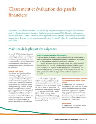 Classement et évaluation des passifs
financiers
En octobre 2010, l’IASB a modifié l’IFRS 9 afin d’y intégrer des exigences à l’égard du classement
et de l’évaluation des passifs financiers. La plupart des exigences de l’IAS 39 ont été intégrées sans
modification dans l’IFRS 9. Toutefois, des changements ont été apportés afin de traiter de questions
liées au risque de crédit propre lorsqu’une entité retient l’option d’évaluer des passifs financiers à la
juste valeur.
En vertu de l’IAS 39, la plupart des passifs
sont évalués au coût amorti ou divisé en un
instrument hôte évalué au coût amorti et
un dérivé incorporé évalué à la juste valeur.
Les passifs détenus à des fins de transaction
(y compris tous les passifs dérivés) sont
évalués à la juste valeur. Ces exigences ont
été maintenues.
Risque de crédit propre
Les exigences liées à l’option de la juste
valeur pour les passifs financiers ont
toutefois été modifiées afin de tenir compte
du risque de crédit propre. Lorsqu’une
entité choisit d’évaluer sa propre dette à
la juste valeur, l’IFRS 9 exige maintenant
que le montant de la variation de la juste
valeur découlant des variations du risque
de crédit propre à l’entité soit présenté
dans les autres éléments du résultat global.
Cette modification apporte une solution
quant à la façon contre-intuitive selon
laquelle une société en difficulté financière
comptabilisait auparavant un profit en
fonction de sa capacité théorique de
racheter sa propre dette à un coût réduit.
	 La seule exception à la nouvelle
exigence intervient lorsque les effets des
variations du risque de crédit du passif
créent ou accroissent une non-concordance
comptable au niveau du résultat net; auquel
cas, tous les profits ou pertes relatifs à ce
passif doivent être présentés en résultat net.
	 En novembre 2013, l’IASB a modifié
l’IFRS 9 afin de permettre que ces
changements soient appliqués isolément,
par anticipation, sans nécessité de modifier
les autres aspects de la comptabilisation des
instruments financiers.
Élimination de l’exception de l’évaluation
à la juste valeur pour certains passifs
dérivés
L’IFRS 9 élimine aussi l’exception de
l’évaluation à la juste valeur pour les passifs
dérivés liés à des instruments de capitaux
propres non cotés et devant être réglés
au moyen de tels instruments. En vertu
de l’IAS 39, si ces dérivés ne pouvaient
être évalués de façon fiable, ils devaient
être évalués au coût. L’IFRS 9 exige qu’ils
soient évalués à la juste valeur.
Reclassement
L’IFRS 9 interdit le reclassement de tout
passif financier par une entité.
Maintien de la plupart des exigences
Aspect pratique – évaluation de l’incidence
La décision de l’IASB de modifier la comptabilisation du risque de crédit propre vise à
traiter une préoccupation, exprimée dans de nombreux commentaires, selon laquelle
l’IAS 39 avait engendré de nombreuses conséquences inattendues.
	 La décision de maintenir la plupart des autres aspects de la comptabilisation des
passifs financiers sera aussi bien accueillie par les préparateurs. Toutefois, cela se
traduit par le fait que les exigences de l’IFRS 9 à l’égard des passifs financiers sont
relativement différentes des nouveaux principes de classement et d’évaluation des
actifs – y compris le maintien des règles relatives aux dérivés incorporés pour
les passifs.
Bulletin de nouvelles sur les IFRS – Numéro spécial – Octobre 2014 – 11­­
 