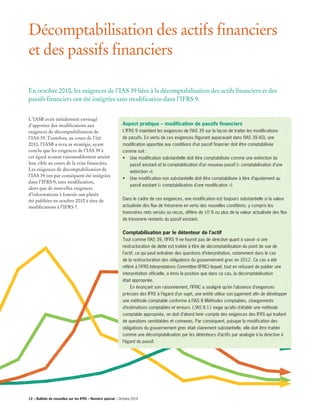 Décomptabilisation des actifs financiers
et des passifs financiers
L’IASB avait initialement envisagé
d’apporter des modifications aux
exigences de décomptabilisation de
l’IAS 39. Toutefois, au cours de l’été
2010, l’IASB a revu sa stratégie, ayant
conclu que les exigences de l’IAS 39 à
cet égard avaient raisonnablement atteint
leur cible au cours de la crise financière.
Les exigences de décomptabilisation de
l’IAS 39 ont par conséquent été intégrées
dans l’IFRS 9, sans modification,
alors que de nouvelles exigences
d’informations à fournir ont plutôt
été publiées en octobre 2010 à titre de
modifications à l’IFRS 7.
Aspect pratique – modification de passifs financiers
L’IFRS 9 maintient les exigences de l’IAS 39 sur la façon de traiter les modifications
de passifs. En vertu de ces exigences (figurant auparavant dans l’IAS 39.40), une
modification apportée aux conditions d’un passif financier doit être comptabilisée
comme suit :
• Une modification substantielle doit être comptabilisée comme une extinction du
passif existant et la comptabilisation d’un nouveau passif (« comptabilisation d’une
extinction »);
• Une modification non substantielle doit être comptabilisée à titre d’ajustement au 	
	passif existant (« comptabilisation d’une modification »).
Dans le cadre de ces exigences, une modification est toujours substantielle si la valeur
actualisée des flux de trésorerie en vertu des nouvelles conditions, y compris les
honoraires nets versés ou reçus, diffère de 10 % ou plus de la valeur actualisée des flux
de trésorerie restants du passif existant.
Comptabilisation par le détenteur de l’actif
Tout comme l’IAS 39, l’IFRS 9 ne fournit pas de directive quant à savoir si une
restructuration de dette est traitée à titre de décomptabilisation du point de vue de
l’actif, ce qui peut entraîner des questions d’interprétation, notamment dans le cas
de la restructuration des obligations du gouvernement grec en 2012. Ce cas a été
référé à l’IFRS Interpretations Committee (IFRIC) lequel, tout en refusant de publier une
interprétation officielle, a émis la position que dans ce cas, la décomptabilisation
était appropriée.
	 En énonçant son raisonnement, l’IFRIC a souligné qu’en l’absence d’exigences
précises des IFRS à l’égard d’un sujet, une entité utilise son jugement afin de développer
une méthode comptable conforme à l’IAS 8 Méthodes comptables, changements
d’estimations comptables et erreurs. L’IAS 8.11 exige qu’afin d’établir une méthode
comptable appropriée, on doit d’abord tenir compte des exigences des IFRS qui traitent
de questions semblables et connexes. Par conséquent, puisque la modification des
obligations du gouvernement grec était clairement substantielle, elle doit être traitée
comme une décomptabilisation par les détenteurs d’actifs par analogie à la directive à
l’égard du passif.
En octobre 2010, les exigences de l’IAS 39 liées à la décomptabilisation des actifs financiers et des
passifs financiers ont été intégrées sans modification dans l’IFRS 9.
12 – Bulletin de nouvelles sur les IFRS – Numéro spécial – Octobre 2014
 