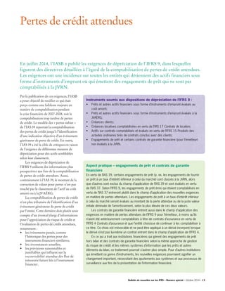 Par la publication de ces exigences, l’IASB
a pour objectif de rectifier ce qui était
perçu comme une faiblesse majeure en
matière de comptabilisation pendant
la crise financière de 2007-2008, soit la
comptabilisation trop tardive de pertes
de crédit. Le modèle des « pertes subies »
de l’IAS 39 reportait la comptabilisation
des pertes de crédit jusqu’à l’identification
d’une indication objective d’un événement
générateur de perte de crédit. En outre,
l’IAS 39 a été la cible de critiques en raison
de l’exigence de différentes mesures de
dépréciation pour des actifs semblables
selon leur classement.
	 Les exigences de dépréciation de
l’IFRS 9 utilisent des informations plus
prospectives aux fins de la comptabilisation
de pertes de crédit attendues. Aussi,
contrairement à l’IAS 39, le montant de la
correction de valeur pour pertes n’est pas
touché par le classement de l’actif au coût
amorti ou à la JVAÉRG.
	 La comptabilisation de pertes de crédit
n’est plus tributaire de l’identification d’un
événement générateur de perte de crédit
par l’entité. Cette dernière doit plutôt tenir
compte d’un éventail élargi d’informations
pour l’appréciation du risque de crédit et
l’évaluation de pertes de crédit attendues,
notamment :
•	 les événements passés, comme
l’historique des pertes pour des 		
instruments financiers similaires;
•	 les circonstances actuelles;
•	 les prévisions raisonnables et
justifiables qui influent sur la
recouvrabilité attendue des flux de
trésorerie futurs liés à l’instrument
financier.
Pertes de crédit attendues
Instruments soumis aux dispositions de dépréciation de l’IFRS 9 :
•	Prêts et autres actifs financiers sous forme d’instruments d’emprunt évalués au
coût amorti;
•	Prêts et autres actifs financiers sous forme d’instruments d’emprunt évalués à la
JVAÉRG;
•	Créances clients;
•	Créances locatives comptabilisées en vertu de l’IAS 17 Contrats de location;
•	Actifs sur contrats comptabilisés et évalués en vertu de l’IFRS 15 Produits des
activités ordinaires tirés de contrats conclus avec des clients;
•	Engagements de prêt et certains contrats de garantie financière (pour l’émetteur)
non évalués à la JVRN.
Aspect pratique – engagements de prêt et contrats de garantie
financière
En vertu de l’IAS 39, certains engagements de prêt (p. ex. les engagements de fournir
un prêt à un taux d’intérêt inférieur à celui du marché) sont classés à la JVRN, alors
que d’autres sont exclus du champ d’application de l’IAS 39 et sont évalués en vertu
de l’IAS 37. Selon l’IFRS 9, les engagements de prêt émis qui étaient comptabilisés en
vertu de l’IAS 37 entreront plutôt dans le champ d’application des nouvelles exigences
en matière de pertes attendues. Les engagements de prêt à un taux d’intérêt inférieur
à celui du marché seront évalués au montant de la perte attendue ou de la juste valeur
initiale diminuée de l’amortissement, selon la plus élevée de ces deux valeurs.
	 Les contrats de garantie financière entrent aussi dans le champ d’application des
exigences en matière de pertes attendues de l’IFRS 9 pour l’émetteur, à moins qu’ils
n’aient été antérieurement comptabilisés à titre de contrats d’assurance en vertu de
l’IFRS 4 Contrats d’assurance et que l’entité choisisse de continuer à les comptabiliser à
ce titre. Ce choix est irrévocable et ne peut être appliqué à un dérivé incorporé lorsque
le dérivé n’est pas lui-même un contrat entrant dans le champ d’application de l’IFRS 4.
	 En ce qui a trait aux institutions financières qui gèrent des engagements de prêt
hors bilan et des contrats de garantie financière selon la même approche de gestion
du risque de crédit et les mêmes systèmes d’information que les prêts et autres
éléments du bilan, ce traitement pourrait s’avérer plus simple. Pour d’autres institutions
qui émettent ce genre d’instruments, les nouvelles exigences pourraient signifier un
changement important, nécessitant des ajustements aux systèmes et aux processus de
surveillance aux fins de la présentation de l’information financière.
En juillet 2014, l’IASB a publié les exigences de dépréciation de l’IFRS 9, dans lesquelles
figurent des directives détaillées à l’égard de la comptabilisation de pertes de crédit attendues.
Les exigences ont une incidence sur toutes les entités qui détiennent des actifs financiers sous
forme d’instruments d’emprunt ou qui émettent des engagements de prêt qui ne sont pas
comptabilisés à la JVRN.
Bulletin de nouvelles sur les IFRS – Numéro spécial – Octobre 2014 – 13­­
 