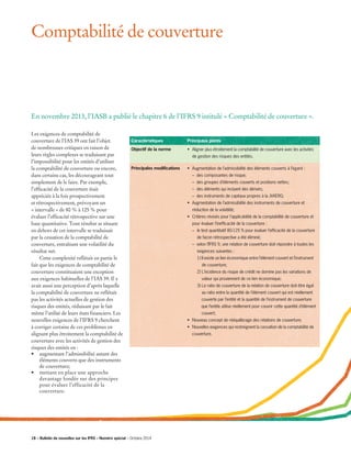 Comptabilité de couverture
Les exigences de comptabilité de
couverture de l’IAS 39 ont fait l’objet
de nombreuses critiques en raison de
leurs règles complexes se traduisant par
l’impossibilité pour les entités d’utiliser
la comptabilité de couverture ou encore,
dans certains cas, les décourageant tout
simplement de le faire. Par exemple,
l’efficacité de la couverture était
appréciée à la fois prospectivement
et rétrospectivement, prévoyant un
« intervalle » de 80 % à 125 % pour
évaluer l’efficacité rétrospective sur une
base quantitative. Tout résultat se situant
en dehors de cet intervalle se traduisait
par la cessation de la comptabilité de
couverture, entraînant une volatilité du
résultat net.
	 Cette complexité reflétait en partie le
fait que les exigences de comptabilité de
couverture constituaient une exception
aux exigences habituelles de l’IAS 39. Il y
avait aussi une perception d’après laquelle
la comptabilité de couverture ne reflétait
pas les activités actuelles de gestion des
risques des entités, réduisant par le fait
même l’utilité de leurs états financiers. Les
nouvelles exigences de l’IFRS 9 cherchent
à corriger certains de ces problèmes en
alignant plus étroitement la comptabilité de
couverture avec les activités de gestion des
risques des entités en :
•	 augmentant l’admissibilité autant des
éléments couverts que des instruments
de couverture;
•	 mettant en place une approche
davantage fondée sur des principes
pour évaluer l’efficacité de la
couverture.
En novembre 2013, l’IASB a publié le chapitre 6 de l’IFRS 9 intitulé « Comptabilité de couverture ».
Caractéristiques
Objectif de la norme
Principales modifications
Principaux points
•	 Aligner plus étroitement la comptabilité de couverture avec les activités 	
	 de gestion des risques des entités.
•	 Augmentation de l’admissibilité des éléments couverts à l’égard :
	 – des composantes de risque;
	 – des groupes d’éléments couverts et positions nettes;
	 – des éléments qui incluent des dérivés;
	 – des instruments de capitaux propres à la JVAÉRG;
•	Augmentation de l’admissibilité des instruments de couverture et
réduction de la volatilité;
•	 Critères révisés pour l’applicabilité de la comptabilité de couverture et 	
	 pour évaluer l’inefficacité de la couverture :
	 –	 le test quantitatif 80-125 % pour évaluer l’efficacité de la couverture 	
		 de façon rétrospective a été éliminé;
	 – selon l’IFRS 9, une relation de couverture doit répondre à toutes les 	
		 exigences suivantes :
		 1) Il existe un lien économique entre l’élément couvert et l’instrument 	
		 de couverture;
		 2) L’incidence du risque de crédit ne domine pas les variations de 	
		 valeur qui proviennent de ce lien économique;
		 3) Le ratio de couverture de la relation de couverture doit être égal 	
		 au ratio entre la quantité de l’élément couvert qui est réellement
	 couverte par l’entité et la quantité de l’instrument de couverture 	
que l’entité utilise réellement pour couvrir cette quantité d’élément 	
	 couvert;
•	 Nouveau concept de rééquilibrage des relations de couverture;
•	 Nouvelles exigences qui restreignent la cessation de la comptabilité de 	
	couverture.
18 – Bulletin de nouvelles sur les IFRS – Numéro spécial – Octobre 2014
 