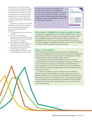 Aspect pratique – comptabilité de couverture et gestion des risques
Les exigences de comptabilité de couverture de l’IFRS 9 devraient faciliter la tâche de
plusieurs entités à refléter leurs activités actuelles de gestion des risques au moyen
de la comptabilité de couverture et ainsi réduire la volatilité du résultat net. Plus
particulièrement, les entités autres que les institutions financières seront peut-être
encouragées à appliquer la comptabilité de couverture selon l’approche de comptabilité
de couverture de l’IFRS 9 davantage fondée sur des principes.
À suivre – macro-couverture
L’IFRS 9 étant maintenant finalisée, l’IASB poursuit ses travaux à l’égard d’autres
aspects de la comptabilisation des instruments financiers. En avril 2014, l’IASB a publié
un document de travail intitulé Accounting for Dynamic Risk Management: a Portfolio
Revaluation Approach to Macro Hedging (en anglais seulement).
	 La publication de ce document de travail reflète le fait que de nombreuses
institutions financières et certaines autres entités gèrent les risques, comme le risque
de taux d’intérêt, de façon dynamique, sur la base d’un portefeuille plutôt que sur
une base individuelle, contrat par contrat. Il s’agit d’un processus continu puisque les
risques auxquels sont exposées ces entités évoluent avec le temps, tout comme leurs
approches pour les gérer.
	 Les entités qui font appel à ce genre de couverture ont eu de la difficulté à
appliquer les exigences de comptabilité de couverture actuelles parce que celles-ci
requièrent généralement que l’on procède à une désignation entre l’élément couvert et
l’instrument de couverture sur une base de un pour un. Le document de travail explore
donc une possible approche qui permettrait de mieux refléter les activités de gestion
dynamique des risques des entités dans leurs états financiers, aussi connue sous le
nom de macro-couverture.
Par conséquent, les nouvelles exigences
devraient permettre de réduire la volatilité
du résultat net. Cette flexibilité accrue des
nouvelles exigences est toutefois en partie
contrebalancée par l’interdiction pour les
entités de mettre volontairement fin à la
comptabilité de couverture ainsi que par
les exigences plus détaillées d’informations
à fournir.
	 Parmi tous les changements, il est facile
d’oublier que certains aspects importants
demeurent inchangés par rapport aux
exigences antérieures de l’IAS 39,
notamment :
•	 La comptabilité de couverture demeure
un choix;
•	 Les trois types de relation de
couverture (couvertures de juste valeur,
de flux de trésorerie et d’investissement
net) demeurent en vigueur;
•	 Une désignation formelle et une
documentation structurée décrivant la
relation de couverture est requise;
•	 Les inefficacités doivent être évaluées
et incluses dans le résultat net;
•	 La comptabilité de couverture ne peut
pas être appliquée rétrospectivement.
Pour obtenir de plus amples renseignements sur les
nouvelles exigences portant sur la comptabilité de
couverture, ses principales caractéristiques et les aspects
pratiques quant aux incidences possibles sur les entités,
veuillez consulter IFRS News, Special Edition – IFRS 9 hedge
Accounting (en anglais seulement) publié en décembre 2013
par Grant Thornton International.
December 2013
IFRS 9 Hedge accounting
The IASB has published Chapter 6 ‘Hedge
Accounting’ of IFRS 9 ‘Financial Instruments’
(the new Standard). The new requirements look
to align hedge accounting more closely with
entities’ risk management activities by:
• increasing the eligibility of both hedged items
and hedging instruments
• introducing a more principles-based approach
to assessing hedge effectiveness.
As a result, the new requirements should serve to
reduce profit or loss volatility. The increased
flexibility of the new requirements are however
partly offset by entities being prohibited from
voluntarily discontinuing hedge accounting and
also by enhanced disclosure requirements.
This special edition of IFRS News informs
you about the new Standard, and the benefits and
challenges that adopting it will bring.
Specia
l
Editio
n
on
Hedge
accountin
g
IFRS News
“IAS 39 ‘Financial Instruments: Recognition and
Measurement’, the previous Standard that dealt with hedge
accounting, was heavily criticised for containing complex rules
which either made it impossible for entities to use hedge
accounting or, in some cases, simply put them off doing so.
We therefore welcome the publication of IFRS 9’s
requirements on hedge accounting. The new requirements
should make it easier for many entities to reflect their actual
risk management activities in their hedge accounting and thus
reduce profit or loss volatility.
At the same time, entities should be aware that while it will
be easier to qualify for hedge accounting, many of the existing
complexities associated with it (measuring hedge ineffectiveness,
etc) will continue to apply once entities are using it.”
Andrew Watchman
Executive Director of International Financial Reporting
Bulletin de nouvelles sur les IFRS – Numéro spécial – Octobre 2014 – 19­­
 