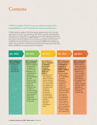 Contexte
L’IFRS 9 remplace l’IAS 39, la norme antérieure traitant de la
comptabilisation et de l’évaluation des instruments financiers.
L’IASB a décidé de remplacer l’IAS 39 par suite de critiques sévères vis-à-vis de cette
norme dans la foulée de la crise financière de 2007-2008. La première étape principale a
été franchie en novembre 2009 avec la publication de nouvelles exigences de classement
et d’évaluation des actifs financiers (IFRS 9 (2009)). À ce moment, il semblait que le reste
des exigences suivraient rapidement. Il n’est toutefois pas étonnant qu’en raison de la
complexité et du caractère controversé de cette question, l’IFRS 9 n’ait été finalisée que
presque cinq ans plus tard. L’échéancier qui suit présente l’historique de la norme et des
diverses modifications et révisions qui lui ont été apportées.
Nov. 2009
IFRS 9 Instruments
financiers (2009)
• Traitement des
exigences de
classement et
d’évaluation des
actifs financiers.
IFRS 9 Instruments
financiers (2010)
• Ajout des exigences
de classement et
d’évaluation des
passifs financiers;
• Intégration (sans
modification) des
exigences de
décomptabilisation
des actifs
financiers et des
passifs financiers
de l’IAS 39;
• Apport d’une
modification afin
de traiter les
questions relatives
au risque de crédit
propre lorsqu’une
entité choisit
d’évaluer des
passifs financiers à
la juste valeur.
Date d’entrée en
vigueur obligatoire
et obligations
d’information
transitoires
(modifications
d’IFRS 9 et
d’IFRS 7)
• Modification de la
date d’entrée en
vigueur de l’IFRS 9
pour les exercices
ouverts à compter
du 1er
janvier 2015,
et modification de
l’assouplissement
à l’égard du
retraitement
des périodes
comparatives et
des informations
à fournir connexes
de l’IFRS 7 
Instruments
financiers :
Informations à
fournir.
IFRS 9 Instruments
financiers (2013) –
Comptabilité de
couverture et
modifications
d’IFRS 9, d’IFRS 7
et d’IAS 39
• Ajout du nouveau
modèle général
de comptabilité de
couverture;
• Autorisation
de l’application
anticipée de
l’exigence de
présenter les
variations de la juste
valeur attribuables
au risque de crédit
propre dans les
autres éléments
du résultat global
relativement aux
passifs désignés
comme étant à la
juste valeur par le
biais du résultat net;
• Retrait de la date
d’entrée en vigueur
du 1er
janvier 2015.
IFRS 9 Instruments
financiers (2014)
• Ajout d’exigences
relatives aux pertes
de crédit attendues;
• Modifications aux
exigences de la
norme en matière
de classement et
d’évaluation des
actifs financiers;
• Présentation d’une
nouvelle date
d’entrée en vigueur,
rendant la norme
applicable aux
exercices ouverts
à compter du
1er
 janvier 2018.
Oct. 2010 Déc. 2011 Nov. 2013 Juil. 2014
2 – Bulletin de nouvelles sur les IFRS – Numéro spécial – Octobre 2014
 