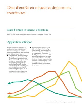 Date d’entrée en vigueur et dispositions
transitoires
L’IFRS 9 (2014) entre en vigueur pour les exercices ouverts à compter du 1er
janvier 2018.
L’application anticipée est permise à la
condition que toutes les exigences de
la norme soient appliquées au même
moment. Il existe toutefois deux exceptions
à cette règle du « tout ou rien »  :
•	 Les dispositions exigeant des entités
qu’elles présentent les variations de
la juste valeur d’un passif découlant
des changements du risque de crédit
propre (voir précédemment dans
le présent bulletin) peuvent être
appliquées isolément de manière
anticipée puisque la comptabilisation
antérieure, qui se traduisait par la
comptabilisation en résultat net des
changements dans le risque de crédit
propre à l’égard de ces passifs, était
perçu comme contre-intuitive;
Date d’entrée en vigueur obligatoire
Application anticipée
•	 Lorsqu’une entité applique l’IFRS 9 	
(2014) pour la première fois, elle peut
choisir, à titre de méthode comptable,
de continuer d’appliquer les exigences
de comptabilité de couverture de
l’IAS 39 plutôt que le nouveau modèle.
L’objectif est de permettre aux entités
d’attendre la finalisation du projet de
l’IASB sur les macro-couvertures avant
d’effectuer la transition et ainsi d’éviter
des changements successifs à leurs
pratiques en matière de comptabilité
de couverture.
Bulletin de nouvelles sur les IFRS – Numéro spécial – Octobre 2014 – 21­­
 