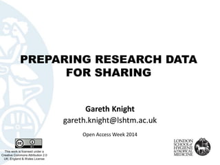PREPARING RESEARCH DATA FOR SHARING 
This work is licensed under aCreative Commons Attribution 2.0 UK: England & Wales License 
Gareth Knight 
gareth.knight@lshtm.ac.uk 
Open Access Week 2014  