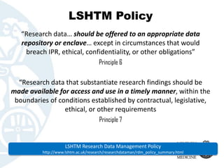 LSHTM Policy 
“Research data… should be offered to an appropriate data repository or enclave… except in circumstances that...