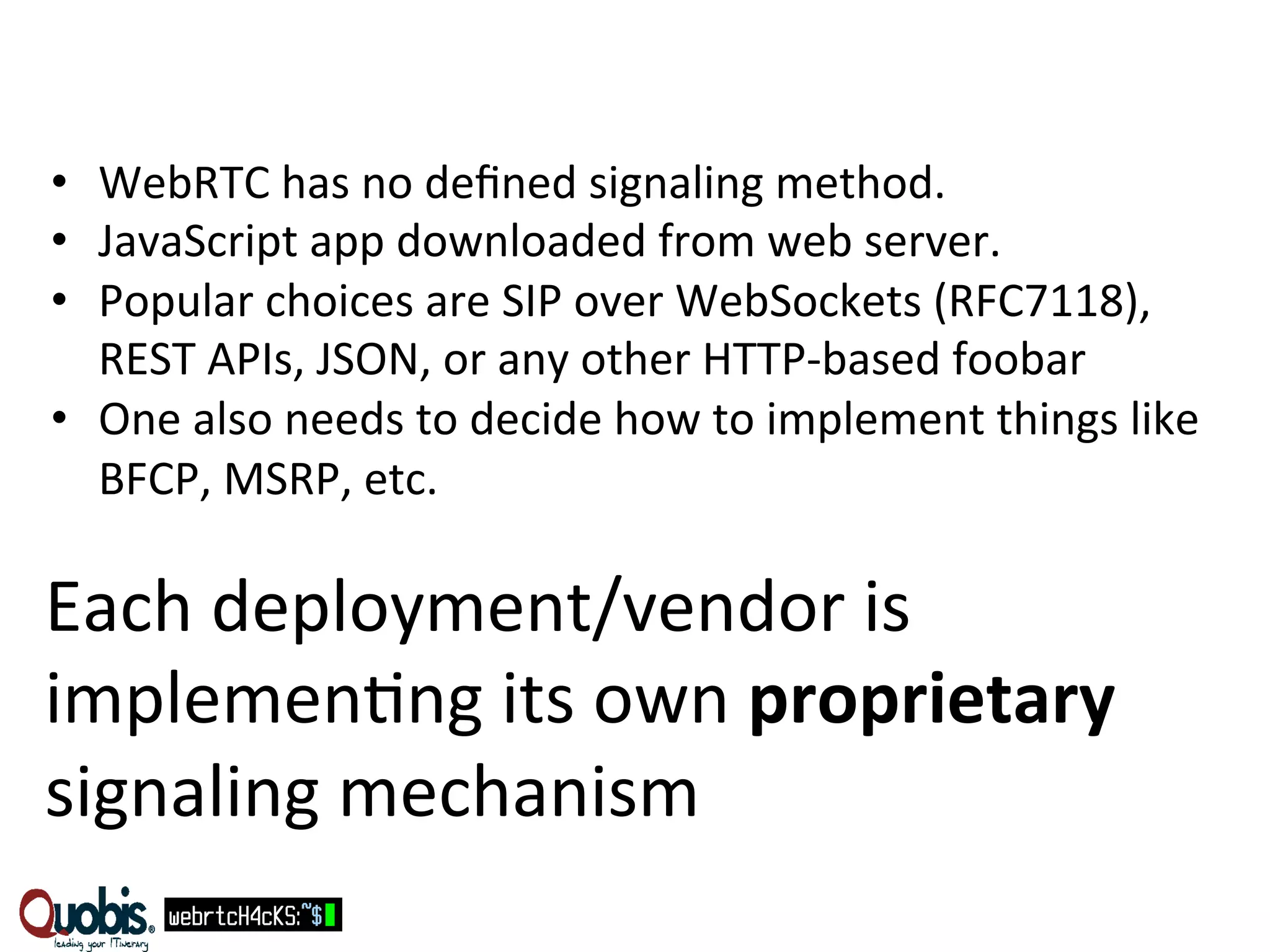 • WebRTC 
has 
no 
defined 
signaling 
method. 
• JavaScript 
app 
downloaded 
from 
web 
server. 
• Popular 
choices 
are 
SIP 
over 
WebSockets 
(RFC7118), 
REST 
APIs, 
JSON, 
or 
any 
other 
HTTP-­‐based 
foobar 
• One 
also 
needs 
to 
decide 
how 
to 
implement 
things 
like 
BFCP, 
MSRP, 
etc. 
Each 
deployment/vendor 
is 
implemen:ng 
its 
own 
proprietary 
signaling 
mechanism 
 