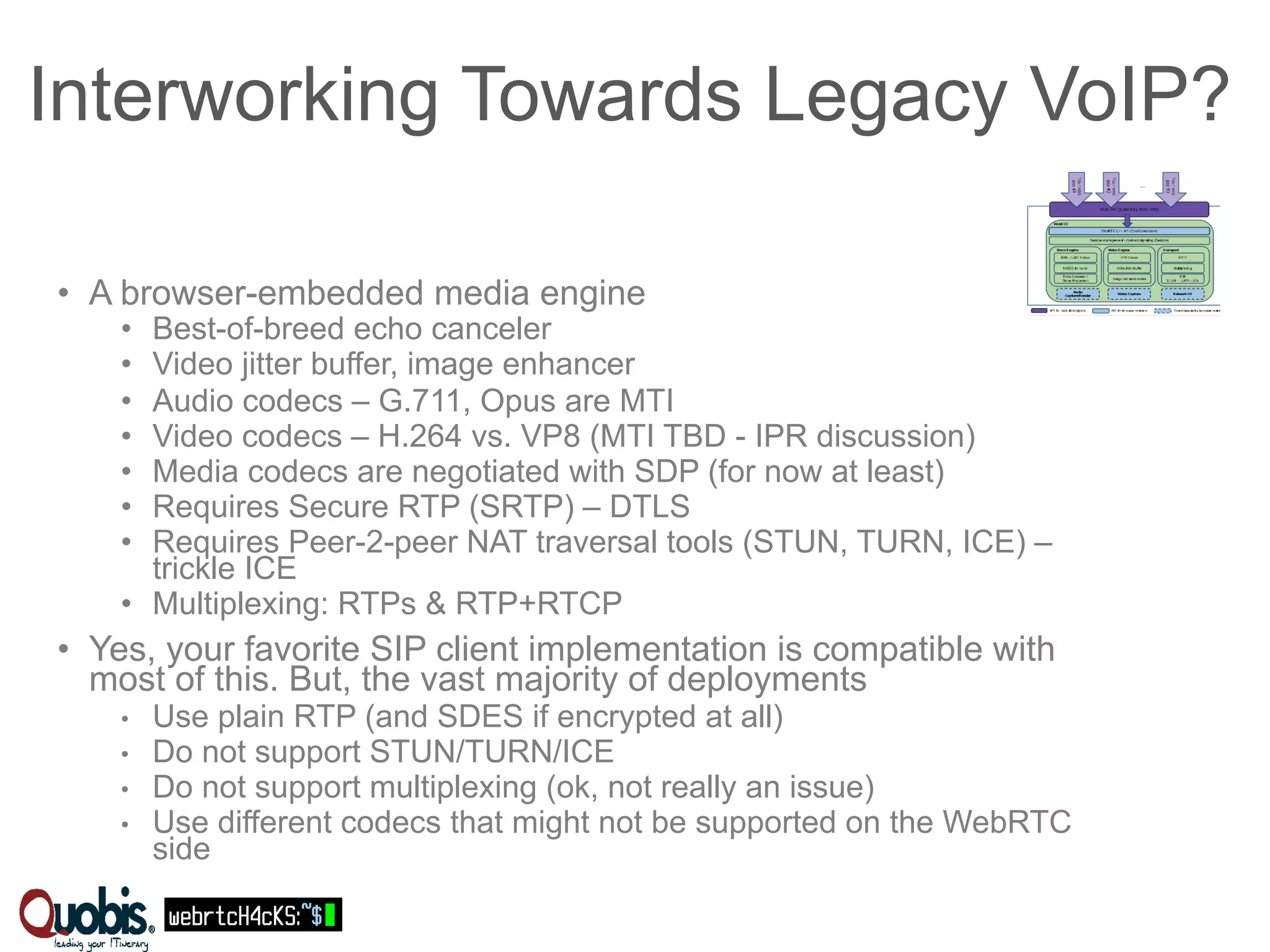 Interworking Towards Legacy VoIP? 
• A browser-embedded media engine 
• Best-of-breed echo canceler 
• Video jitter buffer, image enhancer 
• Audio codecs – G.711, Opus are MTI 
• Video codecs – H.264 vs. VP8 (MTI TBD - IPR discussion) 
• Media codecs are negotiated with SDP (for now at least) 
• Requires Secure RTP (SRTP) – DTLS 
• Requires Peer-2-peer NAT traversal tools (STUN, TURN, ICE) – 
trickle ICE 
• Multiplexing: RTPs & RTP+RTCP 
• Yes, your favorite SIP client implementation is compatible with 
most of this. But, the vast majority of deployments 
• Use plain RTP (and SDES if encrypted at all) 
• Do not support STUN/TURN/ICE 
• Do not support multiplexing (ok, not really an issue) 
• Use different codecs that might not be supported on the WebRTC 
side 
 