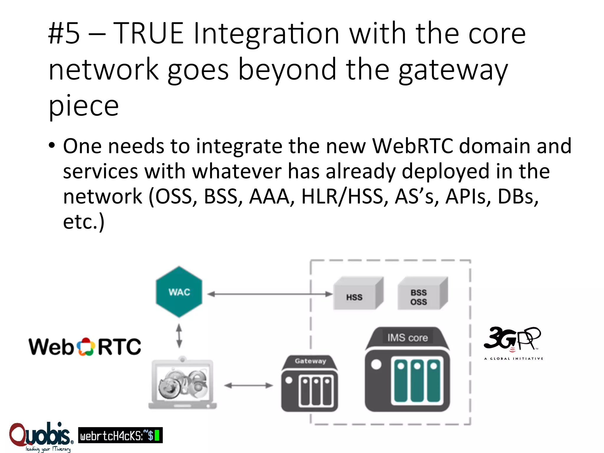 #5 – TRUE IntegraEon with the core 
network goes beyond the gateway 
piece 
• One 
needs 
to 
integrate 
the 
new 
WebRTC 
domain 
and 
services 
with 
whatever 
has 
already 
deployed 
in 
the 
network 
(OSS, 
BSS, 
AAA, 
HLR/HSS, 
AS’s, 
APIs, 
DBs, 
etc.) 
 