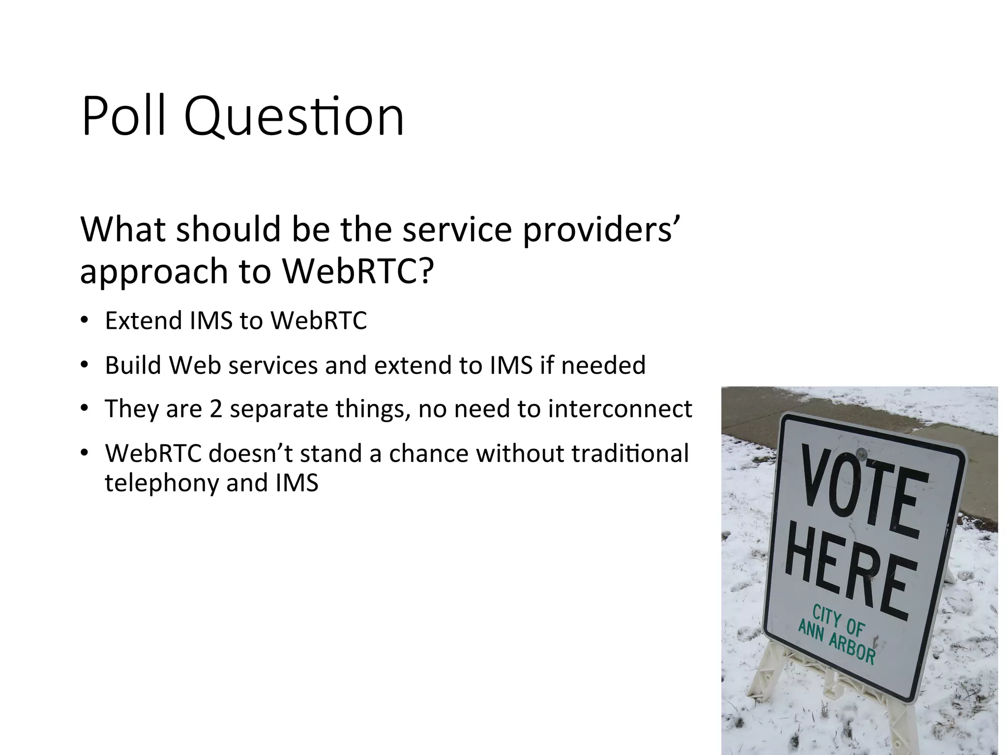 Poll QuesEon 
What 
should 
be 
the 
service 
providers’ 
approach 
to 
WebRTC? 
• Extend 
IMS 
to 
WebRTC 
• Build 
Web 
services 
and 
extend 
to 
IMS 
if 
needed 
• They 
are 
2 
separate 
things, 
no 
need 
to 
interconnect 
• WebRTC 
doesn’t 
stand 
a 
chance 
without 
tradi:onal 
telephony 
and 
IMS 
 