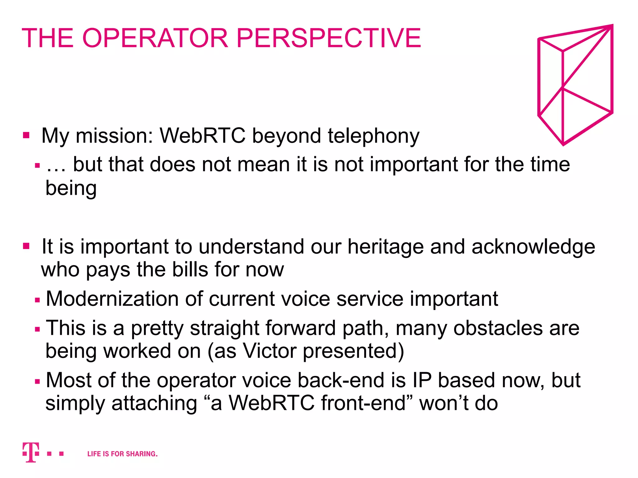 THE OPERATOR PERSPECTIVE 
§ My mission: WebRTC beyond telephony 
§ … but that does not mean it is not important for the time 
being 
§ It is important to understand our heritage and acknowledge 
who pays the bills for now 
§ Modernization of current voice service important 
§ This is a pretty straight forward path, many obstacles are 
being worked on (as Victor presented) 
§ Most of the operator voice back-end is IP based now, but 
simply attaching “a WebRTC front-end” won’t do 
 