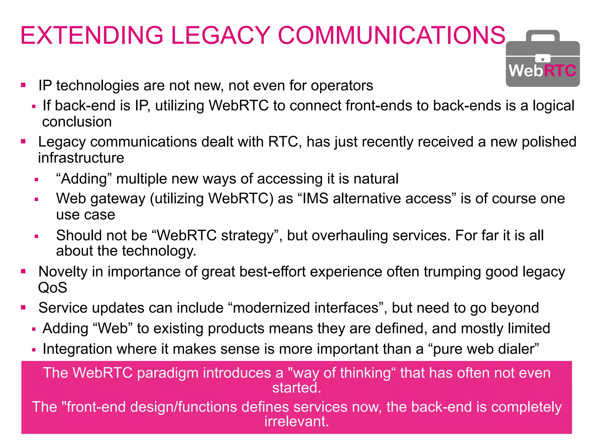 EXTENDING LEGACY COMMUNICATIONS 
§ IP technologies are not new, not even for operators 
§ If back-end is IP, utilizing WebRTC to connect front-ends to back-ends is a logical 
conclusion 
§ Legacy communications dealt with RTC, has just recently received a new polished 
infrastructure 
§ “Adding” multiple new ways of accessing it is natural 
§ Web gateway (utilizing WebRTC) as “IMS alternative access” is of course one 
use case 
§ Should not be “WebRTC strategy”, but overhauling services. For far it is all 
about the technology. 
§ Novelty in importance of great best-effort experience often trumping good legacy 
QoS 
§ Service updates can include “modernized interfaces”, but need to go beyond 
§ Adding “Web” to existing products means they are defined, and mostly limited 
§ Integration where it makes sense is more important than a “pure web dialer” 
The WebRTC paradigm introduces a "way of thinking“ that has often not even 
started. 
The "front-end design/functions defines services now, the back-end is completely 
irrelevant. 
WebRTC 
 