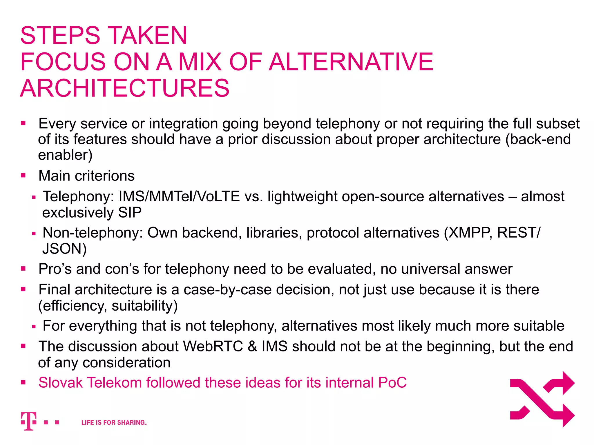 STEPS TAKEN 
FOCUS ON A MIX OF ALTERNATIVE 
ARCHITECTURES 
§ Every service or integration going beyond telephony or not requiring the full subset 
of its features should have a prior discussion about proper architecture (back-end 
enabler) 
§ Main criterions 
§ Telephony: IMS/MMTel/VoLTE vs. lightweight open-source alternatives – almost 
exclusively SIP 
§ Non-telephony: Own backend, libraries, protocol alternatives (XMPP, REST/ 
JSON) 
§ Pro’s and con’s for telephony need to be evaluated, no universal answer 
§ Final architecture is a case-by-case decision, not just use because it is there 
(efficiency, suitability) 
§ For everything that is not telephony, alternatives most likely much more suitable 
§ The discussion about WebRTC & IMS should not be at the beginning, but the end 
of any consideration 
§ Slovak Telekom followed these ideas for its internal PoC 
 