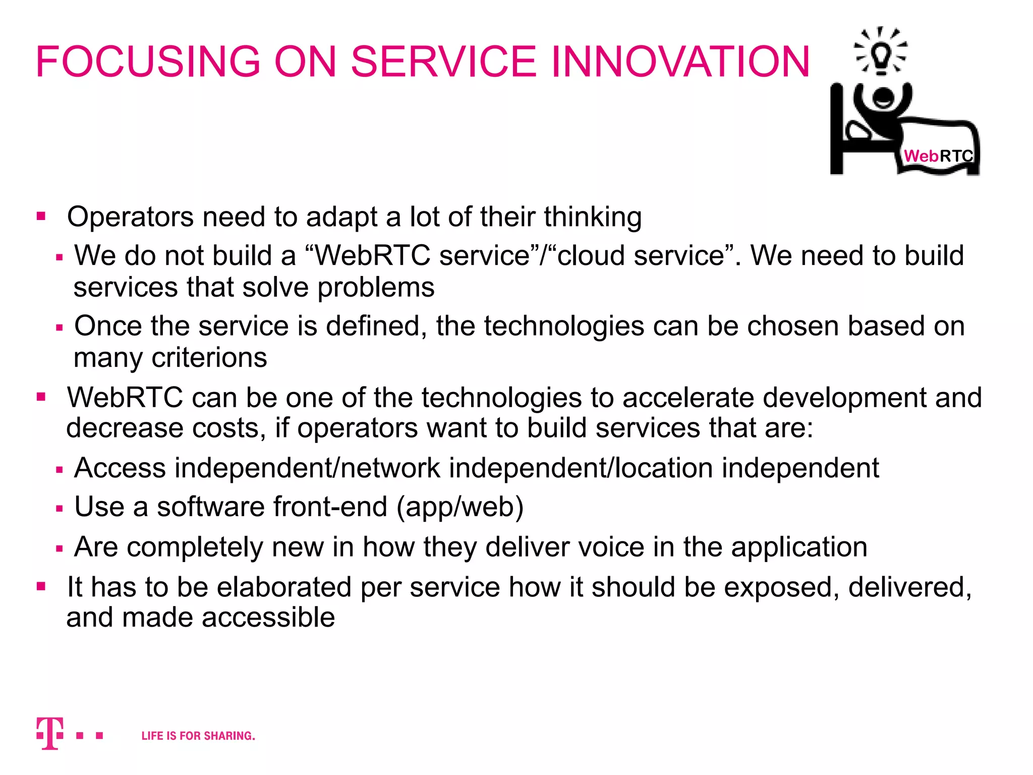 FOCUSING ON SERVICE INNOVATION 
WebRTC 
§ Operators need to adapt a lot of their thinking 
§ We do not build a “WebRTC service”/“cloud service”. We need to build 
services that solve problems 
§ Once the service is defined, the technologies can be chosen based on 
many criterions 
§ WebRTC can be one of the technologies to accelerate development and 
decrease costs, if operators want to build services that are: 
§ Access independent/network independent/location independent 
§ Use a software front-end (app/web) 
§ Are completely new in how they deliver voice in the application 
§ It has to be elaborated per service how it should be exposed, delivered, 
and made accessible 
 