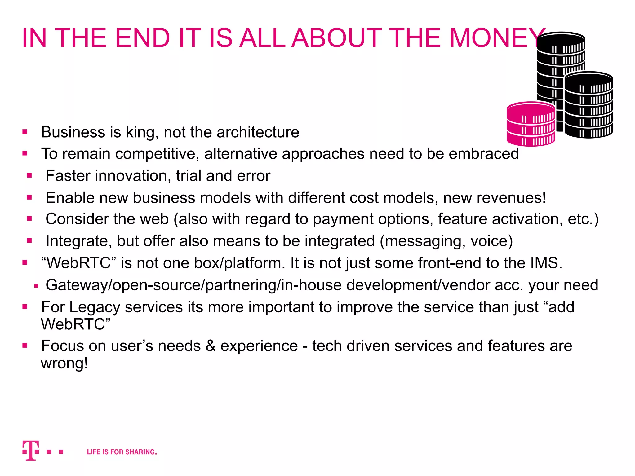 IN THE END IT IS ALL ABOUT THE MONEY 
§ Business is king, not the architecture 
§ To remain competitive, alternative approaches need to be embraced 
§ Faster innovation, trial and error 
§ Enable new business models with different cost models, new revenues! 
§ Consider the web (also with regard to payment options, feature activation, etc.) 
§ Integrate, but offer also means to be integrated (messaging, voice) 
§ “WebRTC” is not one box/platform. It is not just some front-end to the IMS. 
§ Gateway/open-source/partnering/in-house development/vendor acc. your need 
§ For Legacy services its more important to improve the service than just “add 
WebRTC” 
§ Focus on user’s needs & experience - tech driven services and features are 
wrong! 
 