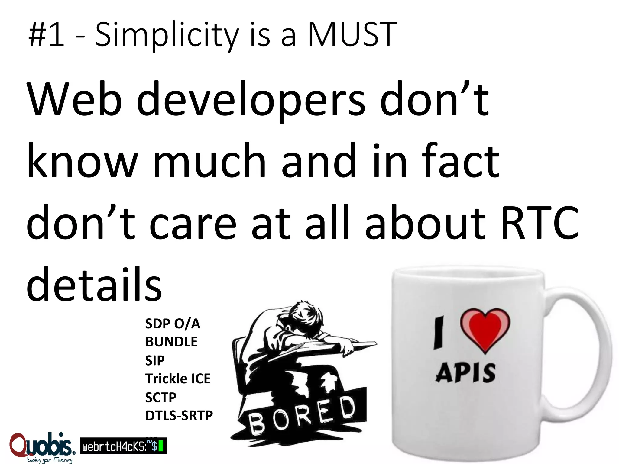 #1 -­‐ Simplicity is a MUST 
Web 
developers 
don’t 
know 
much 
and 
in 
fact 
don’t 
care 
at 
all 
about 
RTC 
details 
SDP 
O/A 
BUNDLE 
SIP 
Trickle 
ICE 
SCTP 
DTLS-­‐SRTP 
... 
 