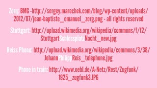 Zorq: BMG -http://sergey.marechek.com/blog/wp-content/uploads/
2012/07/jean-baptiste_emanuel_zorg.png - all rights reserved
Stuttgart: http://upload.wikimedia.org/wikipedia/commons/f/f2/
StuttgartSchlossplatzNacht_new.jpg
Reiss Phone: http://upload.wikimedia.org/wikipedia/commons/3/38/
JohannPhilippReis_telephone.jpg
Phone in train: http://www.oebl.de/A-Netz/Rest/Zugfunk/
1925_zugfunk3.JPG
 