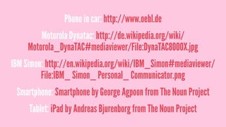 Phone in car: http://www.oebl.de
Motorola Dynatac: http://de.wikipedia.org/wiki/
Motorola_DynaTAC#mediaviewer/File:DynaTAC8000X.jpg
IBM Simon: http://en.wikipedia.org/wiki/IBM_Simon#mediaviewer/
File:IBM_ Simon_ Personal_ Communicator.png
Smartphone: Smartphone by George Agpoon from The Noun Project
Tablet: iPad by Andreas Bjurenborg from The Noun Project
 