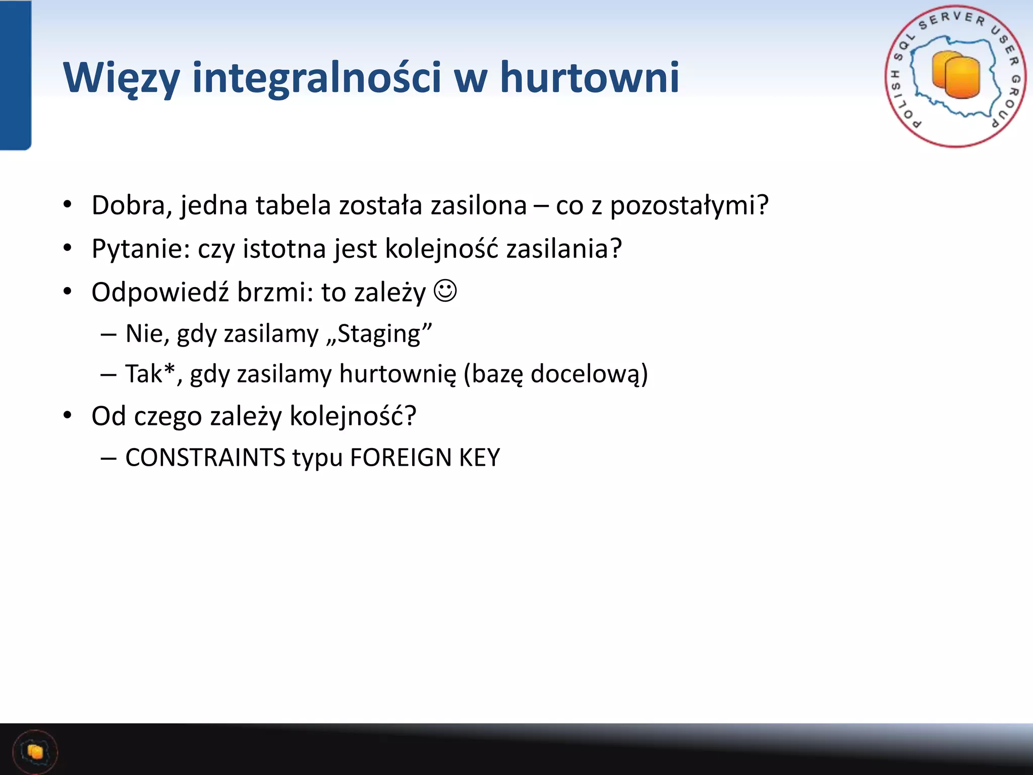 Więzy integralności w hurtowni 
• Dobra, jedna tabela została zasilona – co z pozostałymi? 
• Pytanie: czy istotna jest kolejność zasilania? 
• Odpowiedź brzmi: to zależy  
– Nie, gdy zasilamy „Staging” 
– Tak*, gdy zasilamy hurtownię (bazę docelową) 
• Od czego zależy kolejność? 
– CONSTRAINTS typu FOREIGN KEY 
 