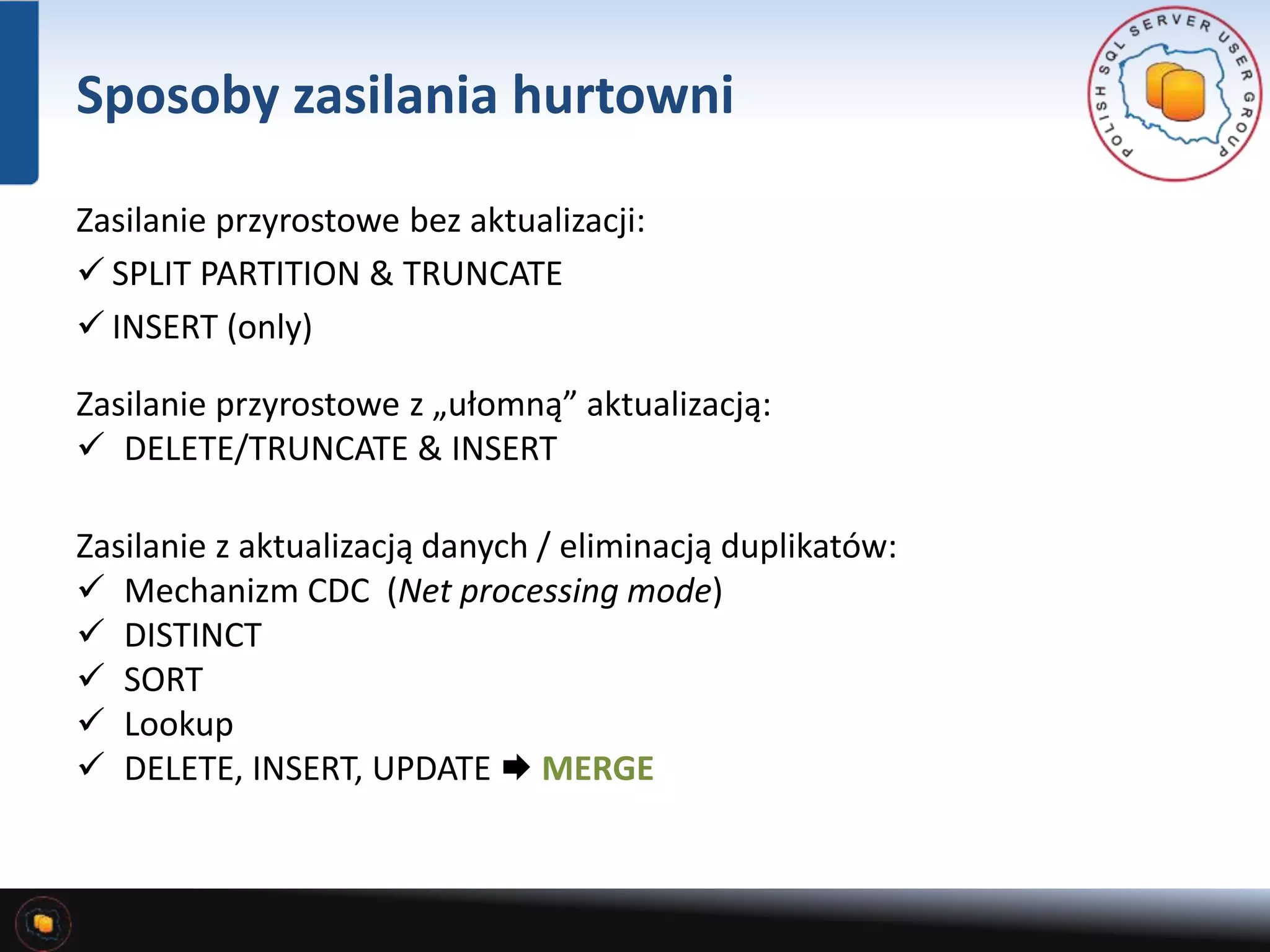 Sposoby zasilania hurtowni 
Zasilanie przyrostowe bez aktualizacji: 
 SPLIT PARTITION & TRUNCATE 
 INSERT (only) 
Zasilanie przyrostowe z „ułomną” aktualizacją: 
 DELETE/TRUNCATE & INSERT 
Zasilanie z aktualizacją danych / eliminacją duplikatów: 
 Mechanizm CDC (Net processing mode) 
 DISTINCT 
 SORT 
 Lookup 
 DELETE, INSERT, UPDATE  MERGE 
 