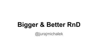 Bigger & Better RnD 
@jurajmichalek 
 