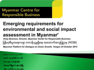 Emerging requirements for environmental and social impact 
assessment in Myanmar' 
Vicky Bowman, Director, Myanmar Center for Responsible Business 
ျမန္မာ့စီးပြားေရးက႑တာ၀န္ယူမႈရွိေရးအေထာက္အကူျပဳဌာန(MCRB) 
Myanmar Platform for Dialogue on Green Growth, Yangon 24 October 2014 
www.mcrb.org.mm 
အမွတ္၁၅၊ရွမ္းရိပ္သာလမ္း 
(ဆာကူရာေဆးရံုအနီး) 
စမ္းေခ်ာင္းၿမိဳ႔နယ္၊ရန္ကုန္ၿမိဳ႕ 
ဖုန္း/ ဖက္(စ္) ၀၁၅၁၀၀၆၉  
