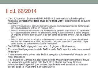 Il d.l. 66/2014
• L’art. 4, comma 12-quater del d.l. 66/2014 è intervenuto sulla disciplina
relativa al versamento della TASI per l’anno 2014, disponendo le seguenti
scadenze:
• Entro il 16 giugno nei comuni che hanno inviato le deliberazioni entro il 23 maggio
2014 (pubblicazione entro il 31 maggio 2014)
• Entro il 16 ottobre nei comuni che invieranno le deliberazioni entro il 10 settembre
2014 (pubblicazione entro il 18 settembre 2014). A questi comuni è strato erogato
un importo a valere sul FSC pari al 50 per cento del gettito annuo TASI ad aliquota
base
• Entro il 16 dicembre in un’unica soluzione nei comuni che non hanno rispettato il
termine del 10 settembre 2014, applicando l’aliquota base dell’1 per mille (10 per
cento dovuto da parte dell’occupante l’immobile)
• Dal 2015 la TASI si paga in due rate: 16 giugno e 16 dicembre.
• E’ consentito il pagamento della TARI e della TASI in unica soluzione entro il
16 giugno
• Il versamento della prima rata TASI è eseguito sulla base dell’aliquota dei 12
mesi precedenti
• Il 17 giugno la Camera ha approvato gli odg Misiani (per consentire il rinvio
del versamento della prima rata TASI al 16 ottobre anche ai Comuni
adempienti) e Fragomeli (per evitare l’applicazione di sanzioni ed interessi
per chi paga la TASI entro il 31 luglio 2014)
 
