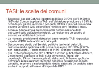 TASI: le scelte dei comuni
• Secondo i dati del Caf Acli (riportati da Il Sole 24 Ore dell’8-9-2014)
l’85% dei Comuni applica la TASI sull’abitazione principale e il 51% la
richiede per gli altri immobili e per quelli affittati. Gli inquilini in media
devono versare il 22% del prelievo richiesto per i fabbricati locati.
• I comuni hanno ampia autonomia nella determinazione delle
detrazioni sulle abitazioni principali. La risultante è un quadro di
enorme variabilità tra i comuni
• La mancata previsione di detrazioni base rende la TASI regressiva
rispetto all’IMU sulle abitazioni principali
• Secondo uno studio del Servizio politiche territoriali della UIL,
l’aliquota media applicata sulla prima casa è pari all’1,99‰ (2,63‰
per i capoluoghi). Il costo medio è di 148€ (191€ per i capoluoghi).
• Tra i 105 capoluoghi che all’11 ottobre avevano pubblicato le delibere,
2 non hanno applicato la TASI sulla prima casa. Tra gli altri
capoluoghi, 23 non hanno applicato detrazioni; 14 hanno applicato
detrazioni in misura fissa; 66 hanno applicato detrazioni in misura
variabile, in genere a seconda della rendita catastale (in qualche caso
anche in rapporto all’Isee o all’imponibile IRPEF
 