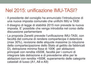 Nel 2015: unificazione IMU-TASI?
• Il presidente del consiglio ha annunciato l’introduzione di
una nuova imposta comunale che unifichi IMU e TASI
• Il disegno di legge di stabilità 2015 non prevede la nuova
imposta. E’ possibile che venga introdotta nel corso della
discussione parlamentare
• La proposta Zanetti prevede l’unificazione IMU-TASI, con
facoltà del comune di rendere compartecipe il detentore
(max 30%), revisione delle aliquote massime (o riduzione
della compartecipazione dello Stato al gettito da fabbricati
D), detrazione minima fissa di 100€ per abitazioni
principali con rendita ≤500€, facoltà per i comuni di
integrare tale detrazione e di prevederne altre per le
abitazioni con rendita >500€, superamento delle categorie
catastali di lusso (A1, A8 e A9)
 